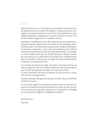 Depuis près d’un an, on ne compte plus les articles, les parutions ou
les évènements qui ne traitent d’Innovation ! On pourrait penser qu’il
s’agit du nouveau buzzword qui, comme tous ses prédécesseurs, sera
appelé à disparaitre, remplacé par le nouvel arrivant du moment, fruit
de l’illumination fulgurante d’un marketeur éclairé.
Cependant, à la différence de ses fiers aïeuls qui ne concernaient pour
la plupart que des moyens de communication ou de marketing, celui-ci
touche au sacré : le business des marques et leur modèle économique !
La fameuse « Ubérisation » dont s’est alarmé Maurice Lévy P-DG de
Publicis est la parfaite illustration de cette réalité latente ; se réveiller
un matin en découvrant que son activité historique a disparu, trustée
par une start-up qui la veille encore n’occupait qu’un modeste bureau
dans un incubateur mais qui aura su casser les codes traditionnels en
réinventant une expérience client.
Car c’est bien de cela dont il s’agit, l’innovation n’est pas une fin en soi
mais le moyen de créer une nouvelle relation avec ses consommateurs
pour enrichir la proposition de valeur sur le parcours client.
En cela, l’innovation doit être considérée non pas comme un risque
mais comme une opportunité !
Toutefois, elle peut effrayer tant elle peut sembler obscure et difficile
à mettre en œuvre.
Ce livre blanc apporte une réponse à cette crainte en dressant un
panorama simple des solutions existantes au travers de cas concrets
mis en œuvre par de grands comptes et en proposant un éclairage
sur une solution émergente, la Plug2Play Innovation.
Bonne lecture !
Tips tank
ÉDITO
 