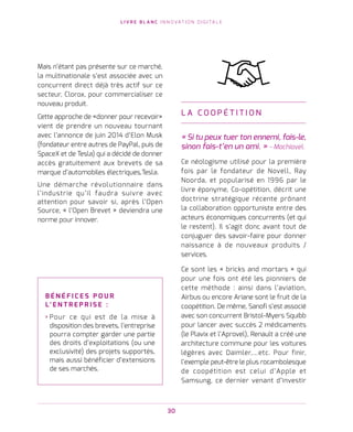 L I V R E B L A N C I N N O VAT I O N D I G I TA L E
30
Mais n’étant pas présente sur ce marché,
la multinationale s’est associée avec un
concurrent direct déjà très actif sur ce
secteur, Clorox, pour commercialiser ce
nouveau produit.
Cette approche de «donner pour recevoir»
vient de prendre un nouveau tournant
avec l’annonce de juin 2014 d’Elon Musk
(fondateur entre autres de PayPal, puis de
SpaceX et de Tesla) qui a décidé de donner
accès gratuitement aux brevets de sa
marque d’automobiles électriques,Tesla.
Une démarche révolutionnaire dans
l’industrie qu’il faudra suivre avec
attention pour savoir si, après l’Open
Source, « l’Open Brevet » deviendra une
norme pour innover.
L A C O O P É T I T I O N
« Si tu peux tuer ton ennemi, fais-le,
sinon fais-t’en un ami. » - Machiavel.
Ce néologisme utilisé pour la première
fois par le fondateur de Novell, Ray
Noorda, et popularisé en 1996 par le
livre éponyme, Co-opétition, décrit une
doctrine stratégique récente prônant
la collaboration opportuniste entre des
acteurs économiques concurrents (et qui
le restent). Il s’agit donc avant tout de
conjuguer des savoir-faire pour donner
naissance à de nouveaux produits /
services.
Ce sont les « bricks and mortars » qui
pour une fois ont été les pionniers de
cette méthode : ainsi dans l’aviation,
Airbus ou encore Ariane sont le fruit de la
coopétition. De même, Sanofi s’est associé
avec son concurrent Bristol-Myers Squibb
pour lancer avec succès 2 médicaments
(le Plavix et l’Aprovel), Renault a créé une
architecture commune pour les voitures
légères avec Daimler,…etc. Pour finir,
l’exemple peut-être le plus rocambolesque
de coopétition est celui d’Apple et
Samsung, ce dernier venant d’investir
B É N É F I C E S P O U R
L’ E N T R E P R I S E   :
› Pour ce qui est de la mise à
disposition des brevets, l’entreprise
pourra compter garder une partie
des droits d’exploitations (ou une
exclusivité) des projets supportés,
mais aussi bénéficier d’extensions
de ses marchés.
 