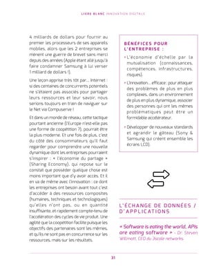 L I V R E B L A N C I N N O VAT I O N D I G I TA L E
31
4 milliards de dollars pour fournir au
premier les processeurs de ses appareils
mobiles, alors que les 2 entreprises se
mènent une guerre de brevet sans merci
depuis des années (Apple étant allé jusqu’à
faire condamner Samsung à lui verser
1 milliard de dollars !).
Une leçon apprise très tôt par… Internet :
si des centaines de concurrents potentiels
ne s’étaient pas associés pour partager
leurs ressources et leur savoir, nous
serions toujours en train de naviguer sur
le Net via Compuserve !
Et dans un monde de réseau, cette tactique
pourtant ancienne (l’Europe n’est-elle pas
une forme de coopétition ?), pourrait être
la plus moderne. Et une fois de plus, c’est
du côté des consommateurs qu’il faut
regarder pour comprendre une nouvelle
dynamique dont les entreprises pourraient
s’inspirer : « l’économie du partage »
(Sharing Economy), qui repose sur le
constat que posséder quelque chose est
moins important que d’y avoir accès. Et il
en va de même avec l’innovation : ce dont
les entreprises ont besoin avant tout c’est
d’accéder à des ressources composites
(humaines, techniques et technologiques)
qu’elles n’ont pas, ou en quantité
insuffisante, et rapidement compte-tenu de
l’accélération des cycles de vie produit. Une
agilité que la coopétition facilite puisque les
objectifs des partenaires sont les mêmes,
et qu’ils ne sont pas en concurrence sur les
ressources, mais sur les résultats.
L’ É C H A N G E DE DO N N É E S /
D ’ A P P L I C AT I O N S
« Software is eating the world, APIs
are eating software » - Dr. Steven
Willmott, CEO du 3scale networks.
B É N É F I C E S P O U R
L’ E N T R E P R I S E   :
› L’économie d’échelle par la
mutualisation (connaissances,
compétences, infrastructures,
risques).
› L’innovation… efficace : pour attaquer
des problèmes de plus en plus
complexes, dans un environnement
de plus en plus dynamique, associer
des personnes qui ont les mêmes
problématiques peut être un
formidable accélérateur.
› Développer de nouveaux standards
et agrandir le gâteau (Sony 
Samsung qui créent ensemble les
écrans LCD).
 