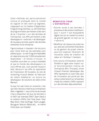 L I V R E B L A N C I N N O VAT I O N D I G I TA L E
32
Cette méthode est particulièrement
connue et pratiquée dans le monde
du logiciel et des start-up digitales,
s’appuyant sur la création d’Application
Programming Interface, ou API (interface
de programmation permettant à des tiers
de se « brancher » sur des données de
l’entreprise). Les APIs permettent à des
développeurs « externes » de développer
de nouveaux services à partir des données
existantes d’une entreprise.
Figure presque « imposée » de nos jours
pour toute start-up, les exemples sont
pléthoriques - le site ProgrammableWeb
en répertorie plus de 11 000 actuellement
disponibles - et faciles à trouver. Si
toutefois vous êtes un curieux insatiable
et que le monde des développeurs ne
vous effraie pas, vous pouvez toujours
aller découvrir les APIs du spécialiste
de l’impression 3D Sculpteo, du site de
streaming musical Deezer, du fabricant
de robots Aldebaran, ou encore du
développeur de solutions de veille online
Mention.
Ce que l’on sait moins en revanche, c’est
que cela n’est plus réservé aux entreprises
dites « digitales » : sous la forme de simple
mise à disposition de jeux de données à
la SNCF par exemple (SNCF Open Data) à
la création d’APIs chez Total (avec Total
Map Store, Total Gonflage, Total Lavage),
Bouygues Telecom (BboxLab),… et même
l’Etat (avec son Etalab) !
B É N É F I C E S P O U R
L’ E N T R E P R I S E   :
› Donner accès à ses données /
processus à des acteurs extérieurs,
pour « ouvrir » son écosystème
digital tout en en restant le centre
de gravité (garder la main sur la
« source »).
› Bénéficier de ressources externes
qui, sans les contraintes financières
ou de gestion de projet interne,
pourront explorer librement de
nouvelles voies de création de
valeur et « fertiliser » l’existant.
› Une source d’innovation externe
flexible et agile sans impact sur
le fonctionnement interne de
l’entreprise (RH / Process), limite
l’impact financier (développer des
APIs représente un coût mais celui
de l’innovation est porté par des
acteurs externes) et sur le business
model (la création d’APIs reposant
sur des données déjà existantes).
 