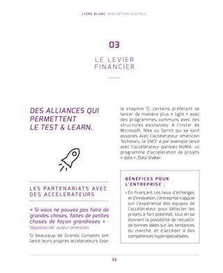 L I V R E B L A N C I N N O VAT I O N D I G I TA L E
33
DES ALLIANCES QUI
PERMETTENT
LE TEST  LEARN.
L E S PA R T E N A R I AT S AV E C
D E S A C C É L É R AT E U R S
« Si vous ne pouvez pas faire de
grandes choses, faites de petites
choses de façon grandioses » -
Napoleon Hill, auteur américain.
Si beaucoup de Grands Comptes ont
lancé leurs propres accélérateurs (voir
le chapitre 1), certains préfèrent se
lancer de manière plus « light » avec
des programmes communs avec des
structures existantes. A l’instar de
Microsoft, Nike ou Sprint qui se sont
associés avec l’accélérateur américain
Techstars, la SNCF a par exemple lancé
avec l’accélérateur parisien NUMA, un
programme d’accélération de projets
« data », Data Shaker.
B É N É F I C E S P O U R
L’ E N T R E P R I S E   :
› En finançant ces lieux d’échanges
et d’innovation, l’entreprise s’appuie
sur l’expérience des équipes de
l’accélérateur pour détecter les
projets à fort potentiel, tout en se
donnant la possibilité de recueillir
de bonnes idées sur les tendances
du marché, et d’accéder à des
compétences hyperspécialisées.
03
L E L E V I E R
F I N A N C I E R
 