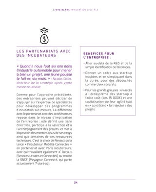L I V R E B L A N C I N N O VAT I O N D I G I TA L E
34
L E S PA R T E N A R I AT S AV E C
D E S I N C U B AT E U R S
« Quand il nous faut six ans dans
l'industrie automobile pour mener
à bien un projet, une jeune pousse
le fait en six mois. » - Nicolas Collet,
directeur de la stratégie après-vente
monde de Renault.
Comme pour l’approche précédente,
des entreprises peuvent décider de
s’appuyer sur l’expertise de spécialistes
pour développer des programmes
d’incubation sur-mesure. La différence
avec le partenariat avec des accélérateurs
repose dans le niveau d’implication
de l’entreprise : elle définit une ligne
directrice, participe à la sélection et à
l’accompagnement des projets, et met à
disposition des mentors issus de ses rangs
ainsi que certaines de ses ressources
techniques. C’est le choix de Renault qui a
lancé « l’incubateur Mobilité Connectée »
en partenariat avec Paris Incubateurs,
avec qui travaillent également JC Decaux
(Services Urbains et Connectés) ou encore
la SNCF (Voyageur Connecté, qui porte
actuellement 7 start-up).
B É N É F I C E S P O U R
L’ E N T R E P R I S E   :
› Aller au-delà de la RD et de la
simple identification de tendances.
› Donner un cadre aux start-up
incubées et en s’impliquant dans
la durée, pour des débouchés
commerciaux concrets.
› Pour les grands groupes : un accès
à l’écosystème des start-up à
faible coût (dès 15 000€) et une
capitalisation sur leur agilité tout
en « contrôlant » la trajectoire des
projets.
 
