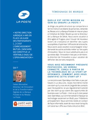 37
T É M O I G N A G E D E M A R Q U E
Q U E L L E E S T V O T R E M I S S I O N A U
S E I N D U G R O U P E L A P O S T E   ?
Je dirige une petite structure qui comportera à
terme moins d’une dizaine de personnes, rattachée
au Réseau et à La Banque Postale et mise en place
à l’initiative de Didier Moaté qui est le Directeur
de La Banque de Détail. Nous avons vocation à
être agiles et frugaux, pour trouver de nouveaux
leviers de croissance et identifier des sujets
susceptibles d’optimiser l’efficacité de la branche.
Nous avons aussi vocation à accompagner à leur
demande les autres activités métier sur les sujets
d’innovation. Nous ne nous substituons pas à ce
qui existe déjà : l’innovation n’est pas un territoire :
la direction de l’innovation a pour vocation de
défricher des terrains inexplorés.
V O U S AV E Z R É C E M M E N T P R É S E N T É
P O S TA C C E S S , U N V E R R O U
C O N N E C T É , C O N Ç U À PA R T I R D E
L A T E C H N O L O G I E D E L A S TA R T - U P
O P E N WAY S . C O M M E N T AV E Z - V O U S
I D E N T I F I É C E T T E S TA R T - U P   ?
La rencontre avec OpenWays s’est faite un peu par
hasard, il y a deux ans. J’avais moi-même monté
une start-up il y a six ans et j’ai gardé des contacts
avec l’écosystème. Je suis régulièrement sollicité
par des start-up qui voient des opportunités de
business avec La Poste : c’est ce qu’il s’est passé
avec OpenWays, qui commercialisait à l’époque sa
technologie seulement en BtoB, pour l’hôtellerie
principalement. Nous sommes restés en contact
de façon informelle, avant de nous revoir lorsqu’ils
ont lancé leur offre aux Etats-Unis et en BtoC.
QUI ?
Fabien Monsallier,
Directeur de l'Innovation
et de la Transformation
Digitale de La Banque
Postale et du Réseau
La Poste.
« NOTRE DIRECTION
JURIDIQUE A MIS EN
PLACE UN GUIDE
DES PARTENARIATS
(…) C’EST
L’ENRICHISSEMENT
MUTUEL (WIN/WIN)
QUI CONSTITUE LE
VÉRITABLE ENJEU DE
L’OPEN INNOVATION »
 