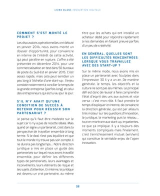 38
L I V R E B L A N C I N N O VAT I O N D I G I TA L E
C O M M E N T S ’ E S T M O N T É L E
P R O J E T   ?
Les discussions opérationnelles ont débuté
en janvier 2014, nous avons monté un
dossier d’opportunité, pour convaincre
en interne de l’intérêt de cette activité,
qui peut paraître en rupture. L’offre a été
présentée en décembre 2014, pour une
commercialisation en test dans 50 bureaux
de poste du Sud-Est en janvier 2015. C’est
assez rapide, mais cela peut sembler un
peu long à l’échelle d’une start-up : l’enjeu
consiste notamment à concilier le temps de
la grande entreprise (parfois long) et celui
des entrepreneurs qui est lui au jour le jour.
S ’ I L N ’ Y AVA I T Q U ’ U N E
C O N D I T I O N D E S U C C È S À
R E T E N I R P O U R R É U S S I R S O N
PA R T E N A R I AT   ?
Je pense qu’il faut être modeste sur le
sujet car il n’y a pas de recette idéale. Mais
quand on signe un partenariat, c'est dans la
perspective de travailler ensemble à long
terme. Si le deal n’est pas équilibré et que
tout le monde n’y trouve pas son compte, il
ne durera pas longtemps… Notre direction
juridique a mis en place un guide des
partenariats sur lequel nous avons travaillé
ensemble, pour définir les différents
types de partenariats, leurs avantages et
inconvénients, leurs éléments de risque et
les sujets d’attention. En interne, le juridique
est devenu un vrai partenaire, au même
titre que les achats qui ont installé un
acheteur dédié pour répondre rapidement
à nos demandes en faisant preuve parfois
d’un peu de créativité.
EN GÉNÉRAL, QUELLES SONT
LES DIFFICULTÉS RENCONTRÉES
LORSQUE VOUS TRAVAILLEZ
AVEC DES START-UP ?
Sur le même mode, nous avons mis en
place un partenariat avec Sculpteo dans
l’impression 3D il y a un an. De manière
générale, le temps, les objectifs et la
culture ne sont pas les mêmes. Le principal
défi est donc de réussir à faire comprendre
l’état d’esprit des uns aux autres et vice
versa : c’est mon rôle. Il faut prendre le
temps d’expliquer en interne, de convaincre
la direction générale, qui est par ailleurs
très moteur sur les questions d’innovation,
le juridique, le marketing puis le réseau…
tout en montrant aux start-up, impatientes,
ce que ça implique. Il y a toujours des
moments compliqués mais finalement,
c’est l’enrichissement mutuel (win/win)
qui constitue le véritable enjeu de l’open
innovation.
 
