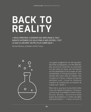 L I V R E B L A N C I N N O VAT I O N D I G I TA L E
39
Les lignes budgétaires ont été ajoutées,
des fonds conséquents y ont été affectés,
des structures (internes ou externes)
ont été mises en place, les formations
ont été dispensées et les troupes ont été
sensibilisées à l’intrapreneunariat. Tout
semble donc aller dans le meilleur des
mondes en France, chaque entreprise
semblant avoir trouvé la meilleure
manière de transformer la manière de
cultiver son « jardin ».
Mais alors, pourquoi accouchent-elles
si peu de réelles innovations ? Pourquoi,
comme le dit le président d’AXA France,
Nicolas Moreau, rencontrent-elles
autant de problème à « rendre ces idées
opérationnelles ». « Nous arrivons à
« NOUS ARRIVONS À GÉNÉRER DES IDÉES MAIS IL FAUT
ENSUITE INTÉGRER CES SOLUTIONS À NOS OFFRES, C’EST
LÀ QUE ÇA DEVIENT UN PEU PLUS COMPLIQUÉ »
Nicolas Moreau, président d’AXA France
BACK TO
REALITY
 