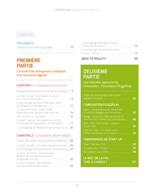 L I V R E B L A N C I N N O VAT I O N D I G I TA L E
4
SOMMAIRE
PRÉAMBULE
Quelque part dans un garage… ...........................5
PREMIÈRE
PARTIE
Comment les entreprises s’adaptent
à la révolution digitale
	
CHAPITRE 1 : L’innovation centralisée
Quand l’entreprise se ré-invente de l’intérieur..... 7
Le levier humain : Développer la culture
de « l’intra- preunariat »................................................ 8
Le témoignage de Fabrice Marsella, maire
du Village by Crédit Agricole.......................................... 12
Le levier technique : Importer des
expertises externes pour aller plus vite....................14
Avis de start-up, Tap Value........................................... 16
Le levier financier : Se positionner comme
investisseur de l’écosystème de l’innovation............. 17
Le témoignage de Vivek Badrinath Groupe Accor....20
CHAPITRE 2 : L’innovation décentralisée
Capter des savoir-faire venant de l’extérieur.....22
Le levier humain : Le monde regorge de talents...... 24
Le témoignage d’Antoine Pichot, Société Générale.. 27
Le levier technique : Coopérer pour
générer des nouveaux revenus et
progresser plus vite..................................................... 29
Le levier financier : Des alliances
qui permettent le test & learn ................................... 33
Le témoignage de Frédéric Levaux,
Groupe Pernod Ricard ................................................. 35
Le témoignage de Fabien Monsallier,
Groupe La Poste ...............................................................37
BACK TO REALITY...............................................39
DEUXIÈME
PARTIE
Une nouvelle approche de
l’innovation : l’Innovation Plug2Play
Aider les entreprises de toutes
tailles à innover.................................................. 42
L’INNOVATION PLUG2PLAY
Learn : comprendre pour déterminer
le cadre stratégique de l’innovation.................... 45
Design : concevoir l’idée de service et
identifier le(s) meilleur(s) partenaire(s) ..........48
Build : faire, faire exister, mesurer
et optimiser ............................................................ 50
« Ignition Day » : un atelier pour
s’initier facilement à l’innovation......................... 52
TÉMOIGNAGES DE START-UP
Snap’n See pour PSA............................................. 53
Sculpteo pour Orange........................................... 55
MyFeelBack pour ERDF......................................... 56
LE MOT DE LA FIN :
TAKE A CHANCE !.......................................... 57
 