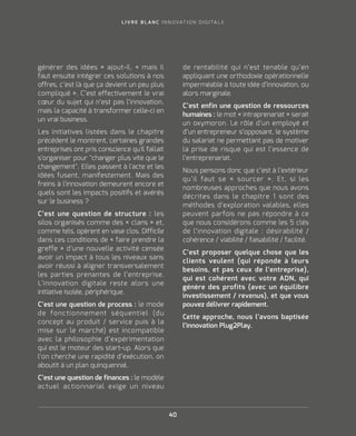 L I V R E B L A N C I N N O VAT I O N D I G I TA L E
40
générer des idées » ajout-il, « mais il
faut ensuite intégrer ces solutions à nos
offres, c’est là que ça devient un peu plus
compliqué ». C’est effectivement le vrai
cœur du sujet qui n’est pas l’innovation,
mais la capacité à transformer celle-ci en
un vrai business.
Les initiatives listées dans le chapitre
précédent le montrent, certaines grandes
entreprises ont pris conscience qu'il fallait
s'organiser pour changer plus vite que le
changement. Elles passent à l'acte et les
idées fusent, manifestement. Mais des
freins à l'innovation demeurent encore et
quels sont les impacts positifs et avérés
sur le business ?
C’est une question de structure : les
silos organisés comme des « clans » et,
comme tels, opèrent en vase clos. Difficile
dans ces conditions de « faire prendre la
greffe » d’une nouvelle activité censée
avoir un impact à tous les niveaux sans
avoir réussi à aligner transversalement
les parties prenantes de l’entreprise.
L’innovation digitale reste alors une
initiative isolée, périphérique.
C’est une question de process : le mode
de fonctionnement séquentiel (du
concept au produit / service puis à la
mise sur le marché) est incompatible
avec la philosophie d’expérimentation
qui est le moteur des start-up. Alors que
l’on cherche une rapidité d’exécution, on
aboutit à un plan quinquennal.
C’est une question de finances : le modèle
actuel actionnarial exige un niveau
de rentabilité qui n’est tenable qu’en
appliquant une orthodoxie opérationnelle
imperméable à toute idée d’innovation, ou
alors marginale.
C’est enfin une question de ressources
humaines : le mot « intraprenariat » serait
un oxymoron. Le rôle d’un employé et
d’un entrepreneur s’opposant, le système
du salariat ne permettant pas de motiver
la prise de risque qui est l’essence de
l’entreprenariat.
Nous pensons donc que c’est à l’extérieur
qu’il faut se « sourcer ». Et, si les
nombreuses approches que nous avons
décrites dans le chapitre 1 sont des
méthodes d’exploration valables, elles
peuvent parfois ne pas répondre à ce
que nous considérons comme les 5 clés
de l’innovation digitale : désirabilité /
cohérence / viabilité / faisabilité / facilité.
C’est proposer quelque chose que les
clients veulent (qui réponde à leurs
besoins, et pas ceux de l’entreprise),
qui est cohérent avec votre ADN, qui
génère des profits (avec un équilibre
investissement / revenus), et que vous
pouvez délivrer rapidement.
Cette approche, nous l’avons baptisée
l’innovation Plug2Play.
 