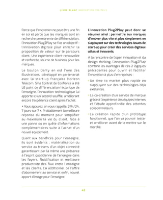 L I V R E B L A N C I N N O VAT I O N D I G I TA L E
43
Parce que l’innovation ne peut être une fin
en soi et parce que les marques sont en
recherche permanente de différenciation,
l’Innovation Plug2Play se fixe un objectif :
l’innovation digitale pour enrichir la
proposition de valeur sur le parcours
client. Une expérience client renouvelée
et renforcée, source de business pour les
marques.
Le bouton Darty en est l’une des
illustrations, développé en partenariat
avec la start-up française Horizon
Telecom. Si le Contrat de Confiance a été
LE point de différenciation historique de
l’enseigne, l’innovation technologique lui
apporte ici un second souffle, améliorant
encore l’expérience client après l’achat.
« Vous appuyez, on vous rappelle. 24h / 24,
7 jours sur 7 ». Probablement la meilleure
réponse du moment pour simplifier
au maximum la vie du client, face à
une panne ou en quête d’informations
complémentaires suite à l’achat d’un
nouvel équipement.
Quant aux bénéfices pour l’enseigne,
ils sont évidents : matérialisation du
service au travers d’un objet connecté
garantissant par là même une présence
à l’esprit quotidienne de l’enseigne dans
les foyers, fluidification et meilleure
productivité des flux entre l’enseigne
et les clients, CA additionnel de l’offre
d’abonnement au service et enfin, nouvel
apport d’image pour l’enseigne.
L’innovation Plug2Play peut donc se
résumer ainsi : permettre aux marques
d’innover plus vite et plus simplement en
s’appuyant sur des technologies issues de
start-up pour créer des services digitaux
utiles et innovants.
À la rencontre de l’open innovation et du
design thinking, l’innovation Plug2Play
combine les avantages de ces 2 logiques
précédentes pour ouvrir et faciliter
l’innovation à plus d’entreprises :
› Un time to market plus rapide en
s’appuyant sur des technologies déjà
existantes.
› La co-création d’un service de marque
grâce à l’expérience des équipes internes
et l’étude approfondie des attentes
consommateurs.
› La création rapide d’un prototype
fonctionnel, que l’on va pouvoir tester
et améliorer avant de le mettre sur le
marché.
 
