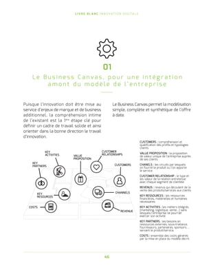 L I V R E B L A N C I N N O VAT I O N D I G I TA L E
46
Puisque l’innovation doit être mise au
service d’enjeux de marque et de business
additionnel, la compréhension intime
de l’existant est la 1ère
étape clé pour
définir un cadre de travail solide et ainsi
orienter dans la bonne direction le travail
d’innovation.
01
L e B u s i n e s s C a n v a s , p o u r u n e i n t é g r a t i o n
a m o n t d u m o d è l e d e l’ e n t r e p r i s e
KEY
ACTIVITIES
KEY
PARTNERS
COSTS
CUSTOMER
RELATIONSHIPS
CUSTOMERS
CHANNELS
VALUE
PROPOSITION
KEY
RESOURCES
REVENUE
CUSTOMERS : compréhension et
qualification des profils et typologies
clients
VALUE PROPOSITION : la proposition
de valeur unique de l’entreprise auprès
de ses clients
CHANELS : les circuits par lesquels
on fournit le produit ou l’on apporte
le service.
CUSTOMER RELATIONSHIP : le type et
les valeur de la relation entretenue
avec chaque segment de clientèle
REVENUS : revenus qui découlent de la
vente des produits/services aux clients
KEY RESSOURCES : les ressources
financières, matérielles et humaines
nécessaires
KEY ACTIVITIES : les métiers intégrés
(marketing, logistique, vente…) sans
lesquels l’entreprise ne pourrait
exercer son activité
KEY PARTNERS : les besoins en
ressources externes, sous-traitance,
fournisseurs, partenaires, sponsors …
servant le produit/service.
COSTS : ensemble des coûts générés
par la mise en place du modèle décrit.
Le Business Canvas permet la modélisation
simple, complète et synthétique de l’offre
à date.
 