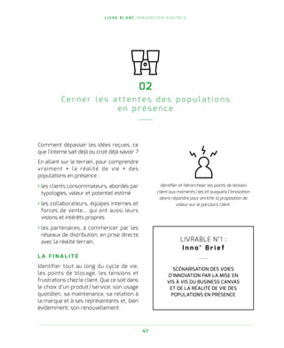L I V R E B L A N C I N N O VAT I O N D I G I TA L E
47
02
Ce r n e r l e s a t t e n t e s d e s p o p u l a t i o n s
e n p r é s e n c e
Comment dépasser les idées reçues, ce
que l’interne sait déjà ou croit déjà savoir ?
En allant sur le terrain, pour comprendre
vraiment « la réalité de vie » des
populations en présence :
› les clients consommateurs, abordés par
typologies, valeur et potentiel estimé
› les collaborateurs, équipes internes et
forces de vente… qui ont aussi leurs
visions et intérêts propres
› les partenaires, à commencer par les
réseaux de distribution, en prise directe
avec la réalité terrain.
L A F I N A L I T É
Identifier tout au long du cycle de vie,
les points de blocage, les tensions et
frustrations chez le client. Que ce soit dans
le choix d’un produit / service, son usage
quotidien, sa maintenance, sa relation à
la marque et à ses représentants et, bien
évidemment, son renouvellement.
Identifier et hiérarchiser les points de tension
client aux moments clés et auxquels l’innovation
devra répondre pour enrichir la proposition de
valeur sur le parcours client.
LIVRABLE N°1 :
I n n o ’ B r i e f
SCÉNARISATION DES VOIES
D’INNOVATION PAR LA MISE EN
VIS À VIS DU BUSINESS CANVAS
ET DE LA RÉALITÉ DE VIE DES
POPULATIONS EN PRÉSENCE
 