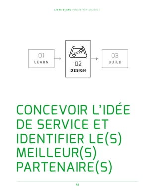 L I V R E B L A N C I N N O VAT I O N D I G I TA L E
48
CONCEVOIR L’IDÉE
DE SERVICE ET
IDENTIFIER LE(S)
MEILLEUR(S)
PARTENAIRE(S)
01
L E A R N
02
D E S I G N
03
B U I L D
 