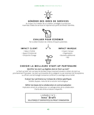 L I V R E B L A N C I N N O VAT I O N D I G I TA L E
49
LIVRABLE N°2 :
I n n o ' D r a f t
SOLUTION(S) ET DISPOSITIF(S) DU PROJET D'INNOVATION
01
G É N É R E R D E S I D É E S D E S E R V I C E S
Au travers d’un Atelier de co-création, privilégier la production
maximale d’idées de services en réponse aux points de tension identifiés
02
E VA L U E R P O U R É C R É M E R
Par la détermination de critères d’impacts potentiels
03
C H O I S I R L A M E I L L E U R E S TA R T - U P PA R T E N A I R E
Identifier les start-up éligibles dans le Start-up tank©
Le Start-up tank©
est une base de données unique recensant plusieurs milliers de start-up,
prioritairement françaises : les start-up innovantes de la catégorie, ou par extension de l’écosystème
ou offrant une technologie transverse conférant un avantage concurrentiel
Evaluer leur pertinence sur la base de critères spécifiques
Solidité, équipes, maturité de la solution technologique
Définir les bases de la collaboration et contractualisation
Implication amont du juridique pour un cadrage précis de la collaboration
Charte des droits et devoirs respectifs
I M PA C T C L I E N T
› Valeur d’Utilité
› Apport Émotionnel
› Simplicité d’Usage
I M PA C T M A R Q U E
› Impact marque
› Organisation
› Business additionnel
› ROI
 