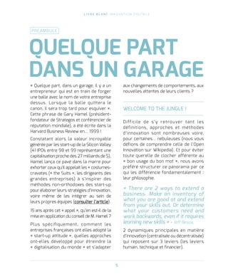 L I V R E B L A N C I N N O VAT I O N D I G I TA L E
5
« Quelque part, dans un garage, il y a un
entrepreneur qui est en train de forger
une balle avec le nom de votre entreprise
dessus. Lorsque la balle quittera le
canon, il sera trop tard pour esquiver ».
Cette phrase de Gary Hamel (président-
fondateur de Strategos et conférencier de
réputation mondiale), a été écrite dans la
Harvard Business Review en… 1999 !    
Constatant alors la valeur incroyable
générée par les start-up de la Silicon Valley
(41 IPOs entre 98 et 99 représentant une
capitalisation proche des 27 milliards de $),
Hamel lança ce pavé dans la marre pour
exhorter ceux qu’il appelait les « costumes-
cravates (« the Suits », les dirigeants des
grandes entreprises) à s’inspirer des
méthodes non-orthodoxes des start-up
pour élaborer leurs stratégies d’innovation,
voire même de les intégrer au sein de
leurs propres équipes (consulter l’article).
15 ans après cet « appel », qu’en est-il de la
mise en application du conseil de M. Hamel ?
Plus spécifiquement, comment les
entreprises françaises ont elles adopté la
« start-up attitude », quelles approches
ont-elles développé pour étreindre la
« digitalisation du monde » et s’adapter
aux changements de comportements, aux
nouvelles attentes de leurs clients ?
WELCOME TO THE JUNGLE !
Difficile de s’y retrouver tant les
définitions, approches et méthodes
d’innovation sont nombreuses voire,
pour certaines… nébuleuses (nous vous
défions de comprendre celle de l’Open
Innovation sur Wikipedia). Et pour éviter
toute querelle de clocher afférente au
« bon usage du bon mot », nous avons
préféré structurer ce panorama par ce
qui les différencie fondamentalement :
leur philosophie.
« There are 2 ways to extend a
business. Make an inventory of
what you are good at and extend
from your skills out. Or determine
what your customers need and
work backwards, even if it requires
learning new skills » - Jeff Besos.
2 dynamiques principales en matière
d’innovation (centralisée ou décentralisée)
qui reposent sur 3 leviers (les leviers
humain, technique et financier).
QUELQUE PART
DANS UN GARAGE
PRÉAMBULE
 