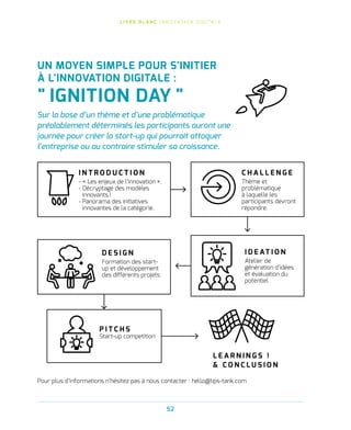 L I V R E B L A N C I N N O VAT I O N D I G I TA L E
52
UN MOYEN SIMPLE POUR S'INITIER
À L'INNOVATION DIGITALE :
 IGNITION DAY 
Sur la base d’un thème et d’une problématique
préalablement déterminés les participants auront une
journée pour créer la start-up qui pourrait attaquer
l’entreprise ou au contraire stimuler sa croissance.
I N T R O D U C T I O N
- « Les enjeux de l’innovation ».
- Décryptage des modèles
innovants.!
- Panorama des initiatives
innovantes de la catégorie.
C H A L L E N G E
Thème et
problématique
à laquelle les
participants devront
répondre.
I D E AT I O N
Atelier de
génération d’idées
et évaluation du
potentiel
D E S I G N
Formation des start-
up et développement
des différents projets
Pour plus d’informations n’hésitez pas à nous contacter : hello@tips-tank.com
P I T C H S
Start-up competition
L E A R N I N G S !
 C O N C L U S I O N
 