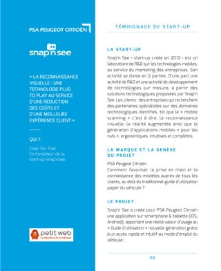 T É M O I G N A G E D E S TA R T - U P
53
L A S TA R T - U P
Snap’n See - start-up créée en 2012 - est un
laboratoire de RD sur les technologies mobiles,
au service du marketing des entreprises. Son
activité se divise en 2 parties. D’une part une
activité de RD et une activité de développement
de technologies sur mesure, à partir des
solutions technologiques proposées par Snap’n
See. Les clients : des entreprises qui recherchent
des partenaires spécialistes sur des domaines
technologiques identifiés, tel que le « mobile
scanning » c’est à dire, la reconnaissance
visuelle, la réalité augmentée ainsi que la
génération d’applications mobiles « pour les
nuls », ergonomiques, intuitives et complètes.
L A M A R Q U E E T L A G E N È S E
D U P R O J E T
PSA Peugeot Citroën.
Comment favoriser la prise en main et la
connaissance des modèles auprès de tous les
clients, au delà du traditionnel guide d’utilisation
papier du véhicule ?
L E P R O J E T
Snap’n See a créée pour PSA Peugeot Citroën
une application sur smartphone  tablette (iOS,
Android), apportant une réelle valeur d’usage au
« Guide d’utilisation » nouvelle génération grâce
à un accès rapide et intuitif au mode d’emploi du
véhicule :
QUI ?
Chan Ton That
Co-fondateur de la
start-up Snap'nSee.
« LA RECONNAISSANCE
VISUELLE : UNE
TECHNOLOGIE PLUG
TO PLAY AU SERVICE
D’UNE RÉDUCTION
DES COÛTS ET
D’UNE MEILLEURE
EXPÉRIENCE CLIENT »
 
