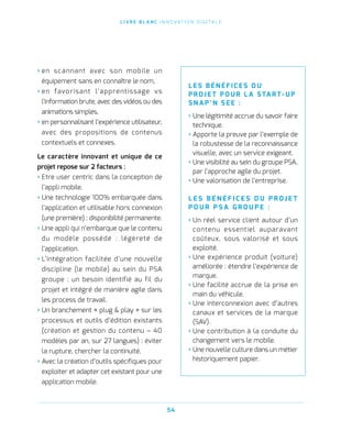L I V R E B L A N C I N N O VAT I O N D I G I TA L E
54
› en scannant avec son mobile un
équipement sans en connaître le nom,
› en favorisant l’apprentissage vs
l’information brute, avec des vidéos ou des
animations simples,
› en personnalisant l’expérience utilisateur,
avec des propositions de contenus
contextuels et connexes.
Le caractère innovant et unique de ce
projet repose sur 2 facteurs :
› Etre user centric dans la conception de
l’appli mobile.
› Une technologie 100% embarquée dans
l’application et utilisable hors connexion
(une première) : disponibilité permanente.
› Une appli qui n’embarque que le contenu
du modèle possédé : légèreté de
l’application.
› L’intégration facilitée d’une nouvelle
discipline (le mobile) au sein du PSA
groupe : un besoin identifié au fil du
projet et intégré de manière agile dans
les process de travail.
› Un branchement « plug  play » sur les
processus et outils d’édition existants
(création et gestion du contenu – 40
modèles par an, sur 27 langues) : éviter
la rupture, chercher la continuité.
› Avec la création d’outils spécifiques pour
exploiter et adapter cet existant pour une
application mobile.
L E S B É N É F I C E S D U
P ROJ E T P O U R L A STA R T- U P
S N A P ’ N S E E   :
› Une légitimité accrue du savoir faire
technique.
› Apporte la preuve par l’exemple de
la robustesse de la reconnaissance
visuelle, avec un service exigeant.
› Une visibilité au sein du groupe PSA,
par l’approche agile du projet.
› Une valorisation de l’entreprise.
L E S B É N É F I C E S D U P R O J E T
P O U R P S A G R O U P E   :
› Un réel service client autour d’un
contenu essentiel auparavant
coûteux, sous valorisé et sous
exploité.
› Une expérience produit (voiture)
améliorée : étendre l’expérience de
marque.
› Une facilité accrue de la prise en
main du véhicule.
› Une interconnexion avec d’autres
canaux et services de la marque
(SAV).
› Une contribution à la conduite du
changement vers le mobile.
› Une nouvelle culture dans un métier
historiquement papier.
 