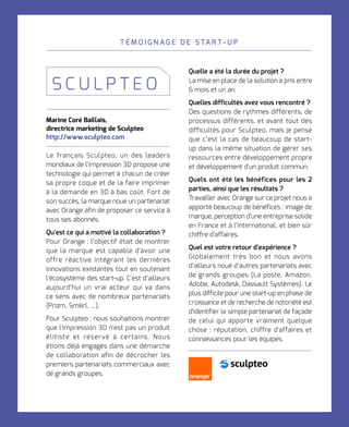 T É M O I G N A G E D E S TA R T - U P
Marine Coré Baillais,	
directrice marketing de Sculpteo
http://www.sculpteo.com
Le français Sculpteo, un des leaders
mondiaux de l’impression 3D propose une
technologie qui permet à chacun de créer
sa propre coque et de la faire imprimer
à la demande en 3D à bas coût. Fort de
son succès, la marque noue un partenariat
avec Orange afin de proposer ce service à
tous ses abonnés.
Qu'est ce qui a motivé la collaboration ?
Pour Orange : l’objectif était de montrer
que la marque est capable d'avoir une
offre réactive intégrant les dernières
innovations existantes tout en soutenant
l'écosystème des start-up. C'est d’ailleurs
aujourd'hui un vrai acteur qui va dans
ce sens avec de nombreux partenariats
(Prizm, Smiiirl, ...).
Pour Sculpteo : nous souhaitions montrer
que l'impression 3D n'est pas un produit
élitiste et réservé à certains. Nous
étions déjà engagés dans une démarche
de collaboration afin de décrocher les
premiers partenariats commerciaux avec
de grands groupes.
S C U L P T E O
Quelle a été la durée du projet ?
La mise en place de la solution a pris entre
6 mois et un an.
Quelles difficultés avez vous rencontré ?
Des questions de rythmes différents, de
processus différents, et avant tout des
difficultés pour Sculpteo, mais je pense
que c’est la cas de beaucoup de start-
up dans la même situation de gérer ses
ressources entre développement propre
et développement d'un produit commun.
Quels ont été les bénéfices pour les 2
parties, ainsi que les résultats ?
Travailler avec Orange sur ce projet nous a
apporté beaucoup de bénéfices : image de
marque, perception d'une entreprise solide
en France et à l’international, et bien sûr
chiffre d'affaires.
Quel est votre retour d'expérience ?
Globalement très bon et nous avons
d’ailleurs noué d’autres partenariats avec
de grands groupes (La poste, Amazon,
Adobe, Autodesk, Dassault Systèmes). Le
plus difficile pour une start-up en phase de
croissance et de recherche de notoriété est
d'identifier le simple partenariat de façade
de celui qui apporte vraiment quelque
chose : réputation, chiffre d'affaires et
connaissances pour les équipes.
 
