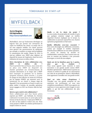 L I V R E B L A N C I N N O VAT I O N D I G I TA L E
56
T É M O I G N A G E D E S TA R T - U P
Aurore Beugniez,	
CEO MyFeelBack
http://www.myfeelback.com
MyFeelBack, start-up Toulousaine développe un
logiciel Saas qui permet aux entreprises de
capter les feedbacks des clients, en temps réel, et
sur tous supports mobiles. Les clients peuvent
ainsi générer des questionnaires de satisfaction
par exemple, et analyser en temps réel les feedbacks
et commentaires des sondés. Depuis fin 2014, la
start-up collabore avec ERDF pour déployer un
dispositif de mesure de l’expérience client lors de la
réalisation de travaux en milieu urbain.
Brève description de votre collaboration avec
ERDF et chiffres clés ?
Pour la première fois en France, nous avons mis
en place avec ERDF un dispositif sur
chantier permettant aux riverains/citoyens de
remonter directement et en temps réel à ERDF
leurs remarques ou questions sur le chantier
(propreté, nuisances, durée, sécurité...). La prise
en charge est ainsi effective en moins de 24 heures
par les équipes d'ERDF, qui mesurent aussi la
satisfaction de ses clients à chaque étape du
dispositif. C'est une première en France et suite à un
pilote réalisé à Lourdes, de nouvelles opérations
seront engagées en 2015 sur d’autres villes du Sud-
ouest.  
Qu'est ce qui a motivé cette collaboration ?
Notre collaboration part d'un besoin précis
exprimé par ERDF : par habitude, les riverains
s’adressent à la mairie pour en savoir plus sur les
travaux en bas de chez eux : l’enjeu pour ERDF est
de créer un lien renforcé et direct avec eux. Nous
avons proposé à ERDF une solution performante et
simple à mettre en oeuvre.
MYFEELBACK
Quelle a été la durée du projet ?
La mise en place du projet pilote de Lourdes n’a pris
que quelques semaines malgré un nombre
important d'acteurs impliqués sur le terrain. La
collaboration se poursuit aujourd’hui avec d’autres
opérations programmées en Sud-ouest.
Quelles difficultés avez-vous rencontré ?
Nous avons dû jongler avec différentes contraintes,
comme par exemple le nombre importants
d'interlocuteurs différents sur une même opération,
ou encore les mesures de sécurité ou
confidentialités, renforcées. Dans l'univers start-up,
nous ne sommes pas habitués à des processus
d'envergure, et avons dû nous adapter.
Quels ont été les bénéfices pour les 2 parties,
ainsi que les résultats ?
Nous avons apporté notre réactivité et notre
innovation à une grande société comme ERDF.
Résultats opérationnels : ERDF donne la parole aux
citoyens et renforce la qualité de ses interventions
aux côtés de ses prestataires. Quant à MyFeelBack,
nous apprenons à travailler avec une grande société.
Quel est votre retour d'expérience ?
Travailler avec une grande entreprise est une
expérience très enrichissante car nous nous
complétons mutuellement : ERDF nous apporte son
expérience et nous apportons notre fougue et notre
agilité, ce qui fait une collaboration des plus
fructueuses.
Feedback Solution
 