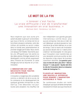 L I V R E B L A N C I N N O VAT I O N D I G I TA L E
57
Nous espérons que vous aurez pris
autant de plaisir à parcourir ce livre blanc
que nous à l’écrire. Le temps de lire ce
livre blanc plusieurs centaines, voire des
milliers de sociétés se seront créées
dans le monde avec potentiellement le
prochain Google parmi elles. Nous vivons
une époque formidable, fascinante pour
les uns, effrayante pour les autres où
des idées pleines d’énergie naissent et se
développent comme jamais auparavant
dans l’histoire de l’humanité. Et cette
énergie pourrait se résumer en un mot :
innovation.
L’ I N N O VAT I O N E S T U N E
N É C E S S I T É P O U R T O U T E S
L E S E N T R E P R I S E S
L’innovation a longtemps été considérée
comme un élément clé de la survie, de
la croissance et du développement de
quelques grandes entreprises ou des
start-up. C’est désormais vrai pour
toutes sans exception. Du chauffeur de
taxi indépendant aux grands groupes
internationaux comme Accor, plus
aucune entreprise n’est plus à l’abri de
voir débarquer une jeune pousse sur son
marché et de se faire Ubériser en un rien
de temps. C’est le revers de l’innovation
qui pousse devant elle la « destruction
créatrice » de Schumpeter. Et c’est parce
que l’innovation s’est transformée en
une nécessité commune qu’elle se doit
de répondre à des enjeux de business
clairement identifiés. La question pour
vous ne devrait donc plus être « Dois-je
innover ? » mais plutôt « Quelle doit être
le rôle de l’innovation dans la croissance
totale de l’entreprise ? ».
P L U G 2 P L AY I N N O VAT I O N ,
U N E N O U V E L L E A P P R O C H E
P O U R R E N D R E L’ I N N O VAT I O N
A C C E S S I B L E À T O U S
De nombreuses études ont tenté
d’expliquer pourquoi certaines entreprises
réussissent à innover plus que d’autres en
LE MOT DE LA FIN
«   I n n o v e r c ’ e s t f a c i l e .
L a v r a i e d i f f i c u l t é c ’ e s t d e t r a n s f o r m e r
u n e i n n o v a t i o n e n v r a i b u s i n e s s .   »
M i c h a e l D e l l , f o n d a t e u r d e D e l l
 