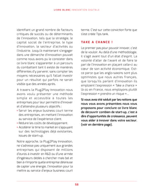 L I V R E B L A N C I N N O VAT I O N D I G I TA L E
58
identifiant un grand nombre de facteurs
critiques de succès ou de déterminants
de l’innovation, tels que la stratégie, le
capital social de l’entreprise, le type
d’innovation, le secteur d’activités ou
l’industrie. Jusqu’à maintenant s’engager
dans une démarche d’innovation pouvait
comme nous avons pu le constater dans
ce livre blanc s’apparenter à un parcours
du combattant tant il existe de manières
différentes d’y parvenir, sans compter les
moyens nécessaires qu’il fallait investir
pour un résultat qui parfois ne serait
visible que des années après.
A travers la Plug2Play Innovation nous
avons voulu présenter une méthode
simple et accessible à toutes les
entreprises pour leur permettre d’innover
et d’atteindre plusieurs objectifs :
› Servir les enjeux business court terme
des entreprises, en mettant l’innovation
au service de l’expérience client.
› Réduire les coûts de développement.
› Accélérer le time to market en s’appuyant
sur des technologies déjà existantes,
issues de start-up.
Notre approche, la Plug2Play Innovation,
ne s’adresse pas uniquement aux grandes
entreprises qui disposent de millions
d’euros à investir en RD ou d’une armée
d’ingénieurs dédiés à chercher mais bel et
bien à n’importe quelle entreprise désireuse
de capter une énergie, l’innovation pour la
mettre au service d’enjeux business court
terme. C’est sur cette conviction forte que
s’est créée Tips tank.
TA K E A C H A N C E !
Le premier pas pour pouvoir innover, c’est
de le vouloir. Au delà d’une méthodologie,
il s’agit avant tout d’un état d’esprit. La
volonté d’aller de l’avant et de faire le
pari de l’innovation en plaçant celle-ci au
cœur de son activité économique. Est-
ce parce que les anglo-saxons sont plus
optimistes que nous autres français,
que lorsqu’ils parlent d’innovation ils
emploient l’expression « Take a chance »
là où en France, nous employons plutôt
l’expression « prendre un risque »…
Si vous avez été séduit par les notions que
nous vous avons présentées nous vous
proposons pour conclure ce livre blanc
de découvrir combien de start-up, c’est à
dire d’opportunités de croissance, peuvent
vous aider à innover dans votre secteur.
(voir en dernière page).
 