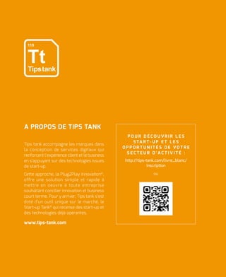 Tips tank accompagne les marques dans
la conception de services digitaux qui
renforcent l’expérience client et le business
en s’appuyant sur des technologies issues
de start-up.
Cette approche, la Plug2Play Innovation©
,
offre une solution simple et rapide à
mettre en oeuvre à toute entreprise
souhaitant concilier innovation et business
court terme. Pour y arriver, Tips tank s’est
doté d’un outil unique sur le marché, le
Start-up Tank©
qui recense des start-up et
des technologies déjà opérantes.
www.tips-tank.com
A PROPOS DE TIPS TANK
P O U R D É C O U V R I R L E S
S TA R T - U P E T L E S
O P P O R T U N I T É S D E V O T R E
S E C T E U R D ' A C T I V I T É :
http://tips-tank.com/livre_blanc/
inscription
ou
 