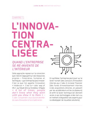 L I V R E B L A N C I N N O VAT I O N D I G I TA L E
7
L’INNOVA-
TION
CENTRA-
LISÉE
CHAPITRE 1
QUAND L’ENTREPRISE
SE RÉ-INVENTE DE
L’INTÉRIEUR
Cette approche repose sur la conviction
que c’est en s’appuyant sur ses ressources
propres – financières, humaines et
techniques – que l’entreprise peut innover.
C’est ce que l’on appelle l’innovation
« inside-out ». C’est la « Jobs’ way of
life », qui faisait dire au fondateur d’Apple
«   A lot of t i me s, pe o p le
don’t know what they want
until you show it to them » -
S. Jobs – comprendre : nous saurons identifier
les axes d’innovation et les implémenter.
En synthèse, l’entreprise peut jouer sur le
levier humain (des concours d’innovation
internes aux « labs »), le levier financier
(des fonds d’investissement internes
à des acquisitions directes, en passant
par les accélérateurs et les incubateurs)
et enfin le levier technique (en donnant
accès à ses technologies à des tiers ou
en mettant à disposition ses experts pour
co-développer de nouvelles solutions).
 