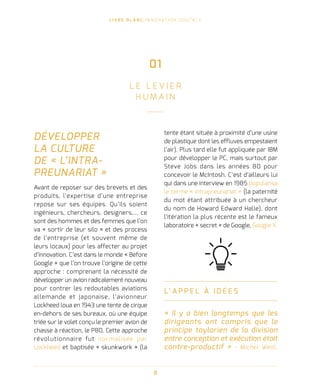 L I V R E B L A N C I N N O VAT I O N D I G I TA L E
8
DÉVELOPPER
LA CULTURE
DE « L’INTRA-
PREUNARIAT »
Avant de reposer sur des brevets et des
produits, l’expertise d’une entreprise
repose sur ses équipes. Qu’ils soient
ingénieurs, chercheurs, designers,… ce
sont des hommes et des femmes que l’on
va « sortir de leur silo » et des process
de l’entreprise (et souvent même de
leurs locaux) pour les affecter au projet
d’innovation. C’est dans le monde « Before
Google » que l’on trouve l’origine de cette
approche : comprenant la nécessité de
développer un avion radicalement nouveau
pour contrer les redoutables aviations
allemande et japonaise, l’avionneur
Lockheed loua en 1943 une tente de cirque
en-dehors de ses bureaux, où une équipe
triée sur le volet conçu le premier avion de
chasse à réaction, le P80. Cette approche
révolutionnaire fut normalisée par
Lockheed et baptisée « skunkwork » (la
tente étant située à proximité d’une usine
de plastique dont les effluves empestaient
l’air). Plus tard elle fut appliquée par IBM
pour développer le PC, mais surtout par
Steve Jobs dans les années 80 pour
concevoir le McIntosh. C’est d’ailleurs lui
qui dans une interview en 1985 popularisa
le terme « intrapreunariat » (la paternité
du mot étant attribuée à un chercheur
du nom de Howard Edward Halle), dont
l’itération la plus récente est le fameux
laboratoire « secret » de Google, Google X.
L’ A P P E L À I D É E S
« Il y a bien longtemps que les
dirigeants ont compris que le
principe taylorien de la division
entre conception et exécution était
contre-productif » - Michel Weill,
01
L E L E V I E R
H U M A I N
 