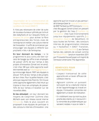 L I V R E B L A N C I N N O VAT I O N D I G I TA L E
9
responsable de la communication de
l’Agence Nationale pour l’amélioration des
conditions de travail (ANACT).
Il n’est pas nécessaire de créer de suite
de nouveaux bureaux rythmés par le bruit
des babyfoots et sur lesquels flotte un
drapeau de pirate pour activer la fibre
entrepreneuriale des forces vives de
l’entreprise et instiller une culture interne
de l’innovation : il suffit de commencer par
encourager ses équipes à réfléchir aux
prochains « hits » de l’entreprise.
En leur donnant du temps : si le
programme le plus connu est bien sûr
celui de Google qui offre à ses employés
de passer 20 % de leur temps à des
projets d’innovation (Gmail est né ainsi),
c’est chez 3M que cette approche avait
été inventée avec la « Bootlegging Policy »
qui encourage depuis 1987 ses équipes à
allouer 15 % de leur temps à des projets
de leur choix. Pour la petite histoire, c’est
ainsi que naquirent les Post-its ! On trouve
cette approche également chez Intuit qui
impose à tous ses employés de passer
10% de leur temps à travailler sur de
nouvelles idées.
En les stimulant : en leur donnant les
moyens de s’exprimer (comme chez
Michelin avec son réseau social interne
Bibspace), mais le plus souvent en
proposant à ses équipes de participer à
des concours internes d’innovation. Une
approche que l’on trouve un peu partout :
de la banque (avec le « prix de l’innovation »
de BNP Paribas) au BTP (concours Innorep
chez Bouygues Construction) en passant
par la gestion de l’eau (Trophées de
l’innovation chez Suez Environnement)
jusqu’aux équipements sportifs (les
Innovation Awards de Décathlon). Et
sous toutes les formes : des concours
internes de programmation intensive
ou « hackathon » (SNCF Transilien,
le hackathon des Cheminots), aux Serious
Games des cabinets de conseil comme
le « PowerPitch » lancé en novembre 2011
par PricewaterhouseCoopers et inspiré de
l’émission américaine The Apprentice.
B É N É F I C E S P O U R
L’ E N T R E P R I S E   :
› L’aspect transversal de cette
approche est un levier efficace de
cohésion interne.
› Agissant comme un puissant
stimulant de la créativité interne
et de l’apprentissage du travail en
équipe, l’innovation concertée est
également un levier de motivation.
› En mobilisant ceux qui sont au plus
proche des clients, on « raccourcit »
la remontée de problématiques qui
seraient restées « sous le radar ».
 