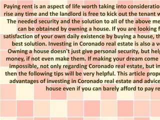 Paying rent is an aspect of life worth taking into consideration
rise any time and the landlord is free to kick out the tenant w
  The needed security and the solution to all of the above me
      can be obtained by owning a house. If you are looking fo
satisfaction of your own daily existence by buying a house, th
    best solution. Investing in Coronado real estate is also a ve
  Owning a house doesn't just give personal security, but help
 money, if not even make them. If making your dream come t
   impossible, not only regarding Coronado real estate, but in
 then the following tips will be very helpful. This article propo
   advantages of investing in Coronado real estate and advice
                  house even if you can barely afford to pay re
 