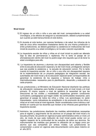 “2012 – Año de homenaje al Dr. D. Manuel Belgrano”




Consejo Federal de Educación




  Nivel Inicial

      12. El ingreso de un niño o niña a una sala del nivel, correspondiente a su edad
          cronológica, a los efectos de asegurar su escolarización, deberá cumplimentarse
          aun cuando ya esté transcurriendo el ciclo lectivo.

      13. Si durante el ciclo lectivo, por razones familiares o de salud, los niños/as de la
          sala de cinco años necesitaran trasladarse dentro de una misma jurisdicción o
          entre jurisdicciones, se deberá garantizar su asistencia en instituciones del nivel
          inicial de acuerdo a su edad cronológica y en la sala o sección equivalente.

      14. La trayectoria escolar de niños y niñas en el nivel inicial no podrá ser alterada
          bajo la idea de permanencia o repitencia. Por lo tanto el pasaje de un
          año/sala/sección dentro del nivel no podrá exigir otro requisito que el de tener la
          edad cronológica para ello.

      15. La trayectoria de alumnos y alumnas con discapacidad será abierta y flexible
         entre la escuela de educación especial y la del nivel inicial, privilegiando siempre
         que sea posible la asistencia a la escuela de educación común. Por lo tanto
         cuando la trayectoria escolar de un niño o una niña con discapacidad requiera
         de la implementación de un proyecto pedagógico de integración escolar, las
         autoridades del nivel inicial y de la educación especial serán corresponsables de
         garantizar la existencia de los espacios y tiempos de trabajo -intra e
         interinstitucionales- necesarios para la planificación, desarrollo y evaluación de
         cada proyecto.

      16. Las jurisdicciones y el Ministerio de Educación Nacional diseñarán las políticas
          de articulación necesarias para facilitar el pasaje entre el nivel inicial y el nivel
          primario. El mismo supone a nivel de gobierno la necesidad de que las
          direcciones de los niveles y modalidades respectivas generen condiciones
          curriculares y pedagógicas que hagan visible las continuidades necesarias para
          garantizar el pasaje de todos los niños y niñas. Los aprendizajes no serán
          interpretados como indicadores de acreditación ni de promoción de los niños y
          niñas en el nivel inicial al nivel siguiente. Serán considerados como indicios a ser
          tenidos en cuenta por los docentes que reciban a los niños/as para garantizar la
          trayectoria escolar.

      17. Asimismo, las jurisdicciones diseñarán las medidas administrativas necesarias
          para el registro y seguimiento de los alumnos en el pasaje del nivel inicial a la
          escuela primaria. Se pondrá en vigencia el pase administrativo entre un nivel y el
          otro, de modo de que cada institución de nivel inicial pueda contar con un
          registro respecto de la continuidad de los estudios de todos sus alumnos. Se
          instrumentarán las medidas que generen la utilización de un legajo único por
          alumno que sea compartido por ambos niveles. Las jurisdicciones se
          comprometen a poner en vigencia esta documentación como plazo máximo en
          el año 2013.
 