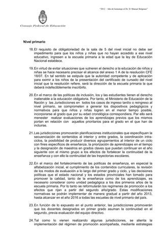 “2012 – Año de homenaje al Dr. D. Manuel Belgrano”




Consejo Federal de Educación




  Nivel primario

     18. El requisito de obligatoriedad de la sala de 5 del nivel inicial no debe ser
         impedimento para que los niños y niñas que no hayan accedido a ese nivel
         educativo, ingresen a la escuela primaria a la edad que la ley de Educación
         Nacional establece.

     19. En virtud de evitar situaciones que vulneren el derecho a la educación de niños y
         niñas se hace necesario precisar el alcance del anexo 1 A de la resolución CFE
         18/07. En tal sentido se estipula que la autoridad competente y de aplicación
         para eximir a los niños de la presentación del certificado de cursado del nivel
         inicial que la resolución refiere, será la dirección de la escuela primaria la que
         deberá indefectiblemente inscribirlo.

     20. En el marco de las políticas de inclusión, los y las estudiantes tienen el derecho
         inalienable a la educación obligatoria. Por tanto, el Ministerio de Educación de la
         Nación y las Jurisdicciones en todos los casos de ingreso tardío o reingreso al
         nivel primario, se comprometen a generar los dispositivos pedagógicos y
         normativos para que niños y niñas logren en el menor tiempo posible,
         incorporarse al grado que por su edad cronológica correspondiera. Par ello será
         menester realizar evaluaciones de los aprendizajes previos que los mismos
         portan en relación con aquellos prioritarios para el grado en el que han de
         incluirse.

     21. Las jurisdicciones promoverán planificaciones institucionales que especifiquen la
         secuenciación de contenidos al interior y entre grados, la coordinación intra-
         ciclos, la posibilidad de producir diversos agrupamientos al interior de un ciclo
         con fines específicos de enseñanza, la priorización de aprendizajes en el tiempo
         y la designación de maestros en grados claves que puedan continuar en el año
         siguiente con el mismo grupo a los efectos de fortalecer la continuidad de la
         enseñanza y con ello la continuidad de las trayectorias escolares.

     22. En el marco del fortalecimiento de las políticas de enseñanza, en especial la
         alfabetización inicial, el cumplimiento de los contenidos curriculares, la revisión
         de los modos de evaluación a lo largo del primer grado y ciclo, y las decisiones
         políticas que el estado nacional y los estados provinciales han tomado para
         promover la calidad, tanto de la enseñanza como de los aprendizajes, es
         necesario considerar como unidad pedagógica a los dos primeros años de la
         escuela primaria. Por lo tanto se reformularán los regímenes de promoción a los
         efectos que rijan a partir del segundo año/grado. Estas modificaciones
         normativas se podrán implementar de manera gradual a partir del año 2013,
         hasta alcanzar en el año 2016 a todas las escuelas de nivel primario del país.

     23. En función de lo expuesto en el punto anterior, las jurisdicciones promoverán
         que los docentes designados en primer grado asuman la continuidad en el
         segundo, previa evaluación del equipo directivo.

     24. Tal como lo vienen realizando algunas jurisdicciones, se alienta la
         implementación del régimen de promoción acompañada, mediante estrategias
 