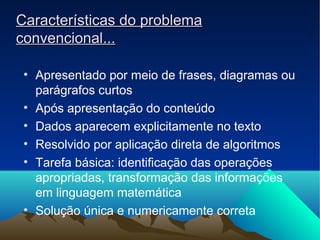 Características do problemaCaracterísticas do problema
convencional...convencional...
• Apresentado por meio de frases, diagramas ou
parágrafos curtos
• Após apresentação do conteúdo
• Dados aparecem explicitamente no texto
• Resolvido por aplicação direta de algoritmos
• Tarefa básica: identificação das operações
apropriadas, transformação das informações
em linguagem matemática
• Solução única e numericamente correta
 