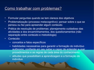 Como trabalhar com problemas?Como trabalhar com problemas?
• Formular perguntas quando se tem clareza dos objetivos
• Problematização (processo metacognitivo): pensar sobre o que se
pensou ou fez para apreender algum conteúdo
• Prática de resolução de problemas: planejamento cuidadoso das
atividades e dos encaminhamentos, dos questionamentos (não
separação entre conteúdo e metodologia)
• Conteúdo:
– conceitos e fatos específicos
– habilidades necessárias para garantir a formação do indivíduo
autônomo, confiante em seu saber e capaz de entender e usar
procedimentos e as regras de cada área do conhecimento
– atitudes que possibilitam a aprendizagem e a formação do
indivíduo
 