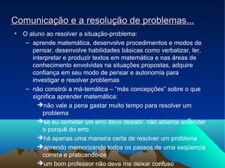 Comunicação e a resolução de problemas...Comunicação e a resolução de problemas...
• O aluno ao resolver a situação-problema:
– aprende matemática, desenvolve procedimentos e modos de
pensar, desenvolve habilidades básicas como verbalizar, ler,
interpretar e produzir textos em matemática e nas áreas de
conhecimento envolvidas na situações propostas, adquire
confiança em seu modo de pensar e autonomia para
investigar e resolver problemas
– não constrói a má-temática – “más concepções” sobre o que
significa aprender matemática:
➔não vale a pena gastar muito tempo para resolver um
problema
➔se eu cometer um erro devo desistir, não adianta entender
o porquê do erro
➔há apenas uma maneira certa de resolver um problema
➔aprendo memorizando todos os passos de uma seqüencia
correta e praticando-os
➔um bom professor não deve me deixar confuso
 