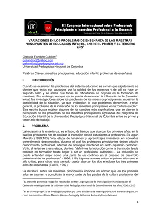 1
VARIACIONES EN LOS PROBLEMAS DE ENSEÑANZA DE LAS MAESTRAS
PRINCIPIANTES DE EDUCACION INFANTIL, ENTRE EL PRIMER Y EL TERCERO
AÑO1
Graciela Fandiño Cubillos2
grafandino@yahoo.com
gmfandino@pedagogica.edu.co
Universidad Pedagógica Nacional de Colombia
Palabras Claves: maestras principiantes, educación infantil, problemas de enseñanza
I. INTRODUCCIÓN
Cuando se examinan los problemas del sistema educativo es común que rápidamente se
plantee que estos son causados por la calidad de los maestros y de allí se hace un
segundo salto y se afirma que todas las dificultades se originan en la formación de
maestros. Sin embargo, aunque no se pueda desconocer la influencia de la formación
inicial, las investigaciones sobre los problemas de los maestros principiantes, muestran la
complejidad de la situación, ya que evidencian lo que podríamos denominar, a nivel
general, el problema de la inmersión de los maestros principiantes en la “cultura escolar”.
Este escrito busca mostrar algunos de los cambios más significativos que se dan en la
percepción de los problemas de las maestras principiantes egresadas del programa de
Educación Infantil de la Universidad Pedagógica Nacional de Colombia entre su primer y
tercer año de trabajo.
2. PROBLEMA
La iniciación a la enseñanza, es el lapso de tiempo que abarcan los primeros años, en la
cual los profesores han de realizar la transición desde estudiantes a profesores. Es según
Marcelo (1999:103) “una etapa de tensiones y aprendizajes intensivos en contextos
generalmente desconocidos, durante el cual los profesores principiantes deben adquirir
conocimiento profesional, además de conseguir mantener un cierto equilibrio personal”.
Vonk, al referirse a esta etapa, plantea: “definimos la inducción como la transición desde
profesor en formación hasta llegar a ser un profesional autónomo… La inducción se
puede entender mejor como una parte de un continuo en el proceso de desarrollo
profesional de los profesores”. (1996: 115). Algunos autores ubican el primer año como el
año critico; para otros, este periodo puede abarcar los dos e incluso los tres primeros
años de enseñanza (Esteve, 1997).
La literatura sobre los maestros principiantes coincide en afirmar que en los primeros
años se asumen y consolidan la mayor parte de las pautas de la cultura profesional del
1
La presente ponencia recoge los resultados de tres (3) proyectos de Investigación financiados por el
Centro de Investigaciones de la Universidad Pedagógica Nacional de Colombia entre los años 2006 a 2010
2
En el último proyecto de investigación participó como asistente de investigación Laura Viviana Delgado, así
como las monitoras Diana Marcela Herrera Sabogal y Katherine Andrea Monroy Moreno.
 