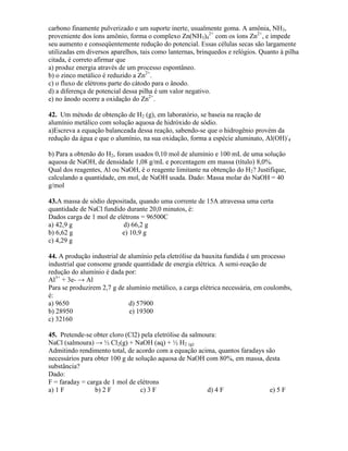 carbono finamente pulverizado e um suporte inerte, usualmente goma. A amônia, NH3,
proveniente dos íons amônio, forma o complexo Zn(NH3)4
2+
com os íons Zn2+
, e impede
seu aumento e conseqüentemente redução do potencial. Essas células secas são largamente
utilizadas em diversos aparelhos, tais como lanternas, brinquedos e relógios. Quanto à pilha
citada, é correto afirmar que
a) produz energia através de um processo espontâneo.
b) o zinco metálico é reduzido a Zn2+
.
c) o fluxo de elétrons parte do cátodo para o ânodo.
d) a diferença de potencial dessa pilha é um valor negativo.
e) no ânodo ocorre a oxidação do Zn2+
.
42. Um método de obtenção de H2 (g), em laboratório, se baseia na reação de
alumínio metálico com solução aquosa de hidróxido de sódio.
a)Escreva a equação balanceada dessa reação, sabendo-se que o hidrogênio provém da
redução da água e que o alumínio, na sua oxidação, forma a espécie aluminato, Al(OH)-
4
b) Para a obtenão do H2, foram usados 0,10 mol de alumínio e 100 mL de uma solução
aquosa de NaOH, de densidade 1,08 g/mL e porcentagem em massa (título) 8,0%.
Qual dos reagentes, Al ou NaOH, é o reagente limitante na obtenção do H2? Justifique,
calculando a quantidade, em mol, de NaOH usada. Dado: Massa molar do NaOH = 40
g/mol
43.A massa de sódio depositada, quando uma corrente de 15A atravessa uma certa
quantidade de NaCl fundido durante 20,0 minutos, é:
Dados carga de 1 mol de elétrons = 96500C
a) 42,9 g d) 66,2 g
b) 6,62 g e) 10,9 g
c) 4,29 g
44. A produção industrial de alumínio pela eletrólise da bauxita fundida é um processo
industrial que consome grande quantidade de energia elétrica. A semi-reação de
redução do alumínio é dada por:
Al3+
+ 3e- → Al
Para se produzirem 2,7 g de alumínio metálico, a carga elétrica necessária, em coulombs,
é:
a) 9650 d) 57900
b) 28950 e) 19300
c) 32160
45. Pretende-se obter cloro (Cl2) pela eletrólise da salmoura:
NaCl (salmoura) → ½ Cl2(g) + NaOH (aq) + ½ H2 (g)
Admitindo rendimento total, de acordo com a equação acima, quantos faradays são
necessários para obter 100 g de solução aquosa de NaOH com 80%, em massa, desta
substância?
Dado:
F = faraday = carga de 1 mol de elétrons
a) 1 F b) 2 F c) 3 F d) 4 F e) 5 F
 