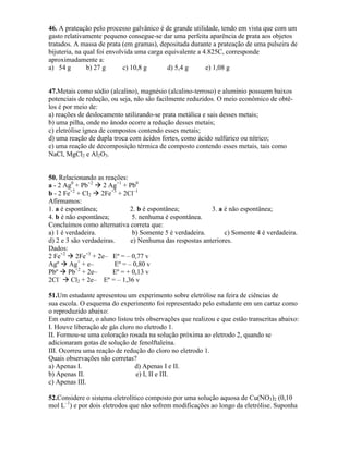 46. A prateação pelo processo galvânico é de grande utilidade, tendo em vista que com um
gasto relativamente pequeno consegue-se dar uma perfeita aparência de prata aos objetos
tratados. A massa de prata (em gramas), depositada durante a prateação de uma pulseira de
bijuteria, na qual foi envolvida uma carga equivalente a 4.825C, corresponde
aproximadamente a:
a) 54 g b) 27 g c) 10,8 g d) 5,4 g e) 1,08 g
47.Metais como sódio (alcalino), magnésio (alcalino-terroso) e alumínio possuem baixos
potenciais de redução, ou seja, não são facilmente reduzidos. O meio econômico de obtê-
los é por meio de:
a) reações de deslocamento utilizando-se prata metálica e sais desses metais;
b) uma pilha, onde no ânodo ocorre a redução desses metais;
c) eletrólise ígnea de compostos contendo esses metais;
d) uma reação de dupla troca com ácidos fortes, como ácido sulfúrico ou nítrico;
e) uma reação de decomposição térmica de composto contendo esses metais, tais como
NaCl, MgCl2 e Al2O3.
50. Relacionando as reações:
a - 2 Ag0
+ Pb+2
 2 Ag+1
+ Pb0
b - 2 Fe+2
+ Cl2  2Fe+3
+ 2Cl–1
Afirmamos:
1. a é espontânea; 2. b é espontânea; 3. a é não espontânea;
4. b é não espontânea; 5. nenhuma é espontânea.
Concluímos como alternativa correta que:
a) 1 é verdadeira. b) Somente 5 é verdadeira. c) Somente 4 é verdadeira.
d) 2 e 3 são verdadeiras. e) Nenhuma das respostas anteriores.
Dados:
2 Fe+2
 2Fe+3
+ 2e– Eº = – 0,77 v
Agº  Ag+
+ e– Eº = – 0,80 v
Pbº  Pb+2
+ 2e– Eº = + 0,13 v
2Cl–
 Cl2 + 2e– Eº = – 1,36 v
51.Um estudante apresentou um experimento sobre eletrólise na feira de ciências de
sua escola. O esquema do experimento foi representado pelo estudante em um cartaz como
o reproduzido abaixo:
Em outro cartaz, o aluno listou três observações que realizou e que estão transcritas abaixo:
I. Houve liberação de gás cloro no eletrodo 1.
II. Formou-se uma coloração rosada na solução próxima ao eletrodo 2, quando se
adicionaram gotas de solução de fenolftaleína.
III. Ocorreu uma reação de redução do cloro no eletrodo 1.
Quais observações são corretas?
a) Apenas I. d) Apenas I e II.
b) Apenas II. e) I, II e III.
c) Apenas III.
52.Considere o sistema eletrolítico composto por uma solução aquosa de Cu(NO3)2 (0,10
mol L–1
) e por dois eletrodos que não sofrem modificações ao longo da eletrólise. Suponha
 