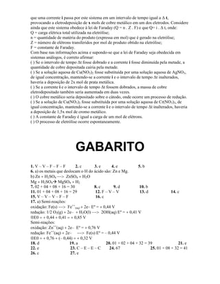que uma corrente i passa por este sistema em um intervalo de tempo igual a Δ t,
provocando a eletrodeposição de x mols de cobre metálico em um dos eletrodos. Considere
ainda que este sistema obedece à lei de Faraday (Q = n . Z . F) e que Q= i . Δ t, onde:
Q = carga elétrica total utilizada na eletrólise;
n = quantidade de matéria do produto (expressa em mol) que é gerado na eletrólise;
Z = número de elétrons transferidos por mol de produto obtido na eletrólise;
F = constante de Faraday.
Com base nas informações acima e supondo-se que a lei de Faraday seja obedecida em
sistemas análogos, é correto afirmar:
( ) Se o intervalo de tempo Δt fosse dobrado e a corrente i fosse diminuída pela metade, a
quantidade de cobre depositada cairia pela metade.
( ) Se a solução aquosa de Cu(NO3)2 fosse substituída por uma solução aquosa de AgNO3,
de igual concentração, mantendo-se a corrente i e o intervalo de tempo Δt inalterados,
haveria a deposição de 2x mol de prata metálica.
( ) Se a corrente i e o intervalo de tempo Δt fossem dobrados, a massa de cobre
eletrodepositado também seria aumentada em duas vezes.
( ) O cobre metálico seria depositado sobre o cátodo, onde ocorre um processo de redução.
( ) Se a solução de Cu(NO3)2 fosse substituída por uma solução aquosa de Cr(NO3)3, de
igual concentração, mantendo-se a corrente i e o intervalo de tempo Δt inalterados, haveria
a deposição de 1,5x mol de cromo metálico.
( ) A constante de Faraday é igual a carga de um mol de elétrons.
( ) O processo de eletrólise ocorre espontaneamente.
GABARITO
1. V – V – F – F – F 2. c 3. e 4. e 5. b
6. a) os metais que deslocam o H do ácido são: Zn e Mg.
b) Zn H2SO4 ZnSO4 H2
Mg H2SO4MgSO4 H2
7. 02 + 04 + 08 + 16 = 30 8. c 9. d 10. b
11. 01 + 04 + 08 + 16 = 29 12. F – V – V 13. d 14. c
15. V – V – V – F – F 16. c
17. a) Semi-reações:
oxidação: Fe(s) Fe
(aq) 2e– Eº = 0,44 V
redução: 1/2 O2(g) 2e– H2O(l) 2OH(aq) Eº = 0,41 V
E0 0,44 0,41 0,85 V
Semi-reações:
oxidação: Zn
(aq) 2e– Eº = 0,76 V
redução: Fe
(aq) 2e– Fe(s) Eº = – 0,44 V
E0 0,76 (– 0,44) 0,32 V
18. d 19. a 20. 01 + 02 + 04 + 32 = 39 21. e
22. e 23. C – E – E – C 24. 67 25. 01 + 08 + 32 = 41
26. c 27. e
 