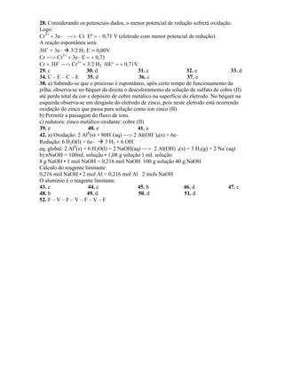 28. Considerando os potenciais dados, o menor potencial de redução sofrerá oxidação.
Logo:
Cr3
3e– Cr Eº – 0,71 V (eletrodo com menor potencial de redução).
A reação espontânea será:
3H+
+ 3e– 3/2 H2 0,00V
Cr Cr3
3e– 0,71
Cr 3H
Cr3
3/2 H2 E0,71V
29. c 30. d 31. c 32. e 33. d
34. C – E – C – E 35. d 36. c 37. e
38. a) Sabendo-se que o processo é espontâneo, após certo tempo de funcionamento da
pilha, observa-se no béquer da direita o descoloramento da solução de sulfato de cobre (II)
até perda total da cor e depósito de cobre metálico na superfície do eletrodo. No béquer na
esquerda observa-se um desgaste do eletrodo de zinco, pois neste eletrodo está ocorrendo
oxidação do zinco que passa para solução como íon zinco (II).
b) Permitir a passagem do fluxo de íons.
c) redutora: zinco metálico oxidante: cobre (II)
39. e 40. e 41. a
42. a) Oxidação: 2 Al0
(s) + 80H–
(aq) 2 Al(OH–
)4(s) + 6e–
Redução: 6 H2O(l) + 6e– 3 H2 + 6 OH–
eq. global: 2 Al0
(s) + 6 H2O(l) + 2 NaOH(aq) 2 Al(OH)–
4(s) + 3 H2(g) + 2 Na+
(aq)
b) nNaOH = 100mL solução • 1,08 g solução 1 mL solução
8 g NaOH • 1 mol NaOH = 0,216 mol NaOH 100 g solução 40 g NaOH
Cálculo do reagente limitante:
0,216 mol NaOH • 2 mol Al = 0,216 mol Al 2 mols NaOH
O alumínio é o reagente limitante.
43. c 44. c 45. b 46. d 47. c
48. b 49. d 50. d 51. d
52. F – V – F – V – F – V – F
 