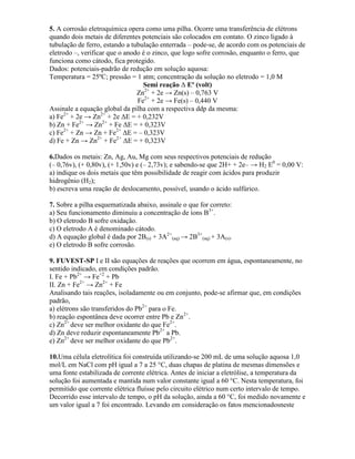 5. A corrosão eletroquímica opera como uma pilha. Ocorre uma transferência de elétrons
quando dois metais de diferentes potenciais são colocados em contato. O zinco ligado à
tubulação de ferro, estando a tubulação enterrada – pode-se, de acordo com os potenciais de
eletrodo –, verificar que o anodo é o zinco, que logo sofre corrosão, enquanto o ferro, que
funciona como cátodo, fica protegido.
Dados: potenciais-padrão de redução em solução aquosa:
Temperatura = 25ºC; pressão = 1 atm; concentração da solução no eletrodo = 1,0 M
Semi reação Δ Eº (volt)
Zn2+
+ 2e → Zn(s) – 0,763 V
Fe2+
+ 2e → Fe(s) – 0,440 V
Assinale a equação global da pilha com a respectiva ddp da mesma:
a) Fe2+
+ 2e → Zn2+
+ 2e ΔE = + 0,232V
b) Zn + Fe2+
→ Zn2+
+ Fe ΔE = + 0,323V
c) Fe2+
+ Zn → Zn + Fe2+
ΔE = – 0,323V
d) Fe + Zn → Zn2+
+ Fe2+
ΔE = + 0,323V
6.Dados os metais: Zn, Ag, Au, Mg com seus respectivos potenciais de redução
(– 0,76v), (+ 0,80v), (+ 1,50v) e (– 2,73v); e sabendo-se que 2H+ + 2e– → H2 E0
= 0,00 V:
a) indique os dois metais que têm possibilidade de reagir com ácidos para produzir
hidrogênio (H2);
b) escreva uma reação de deslocamento, possível, usando o ácido sulfúrico.
7. Sobre a pilha esquematizada abaixo, assinale o que for correto:
a) Seu funcionamento diminuiu a concentração de íons B3+
.
b) O eletrodo B sofre oxidação.
c) O eletrodo A é denominado cátodo.
d) A equação global é dada por 2B(s) + 3A2+
(aq) → 2B3+
(aq) + 3A(s).
e) O eletrodo B sofre corrosão.
9. FUVEST-SP I e II são equações de reações que ocorrem em água, espontaneamente, no
sentido indicado, em condições padrão.
I. Fe + Pb2+
→ Fe+2
+ Pb
II. Zn + Fe2+
→ Zn2+
+ Fe
Analisando tais reações, isoladamente ou em conjunto, pode-se afirmar que, em condições
padrão,
a) elétrons são transferidos do Pb2+
para o Fe.
b) reação espontânea deve ocorrer entre Pb e Zn2+
.
c) Zn2+
deve ser melhor oxidante do que Fe2+
.
d) Zn deve reduzir espontaneamente Pb2+
a Pb.
e) Zn2+
deve ser melhor oxidante do que Pb2+
.
10.Uma célula eletrolítica foi construída utilizando-se 200 mL de uma solução aquosa 1,0
mol/L em NaCl com pH igual a 7 a 25 °C, duas chapas de platina de mesmas dimensões e
uma fonte estabilizada de corrente elétrica. Antes de iniciar a eletrólise, a temperatura da
solução foi aumentada e mantida num valor constante igual a 60 °C. Nesta temperatura, foi
permitido que corrente elétrica fluísse pelo circuito elétrico num certo intervalo de tempo.
Decorrido esse intervalo de tempo, o pH da solução, ainda a 60 °C, foi medido novamente e
um valor igual a 7 foi encontrado. Levando em consideração os fatos mencionadosneste
 