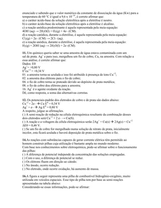 enunciado e sabendo que o valor numérico da constante de dissociação da água (Kw) para a
temperatura de 60 °C é igual a 9,6 x 10–14
, é correto afirmar que:
a) o caráter ácido-base da solução eletrolítica após a eletrólise é neutro.
b) o caráter ácido-base da solução eletrolítica após a eletrólise é alcalino.
c) a reação anódica predominante é aquela representada pela meia-equação:
4OH–
(aq) → 2H2O(l) + O2(g) + 4e– (CM).
d) a reação catódica, durante a eletrólise, é aquela representada pela meia-equação:
Cl2(g) + 2e– (CM) → 2Cl– (aq).
e) a reação anódica, durante a eletrólise, é aquela representada pela meia-equação:
H2(g) + 2OH–
(aq) → 2H2O(l) + 2e–(CM).
11. Um químico queria saber se uma amostra de água estava contaminada com um
sal de prata. Ag+
e para isso, mergulhou um fio de cobre, Cu, na amostra. Com relação a
essa análise, é correto afirmar que:
Dados: E0
Ag+
= +0,80 V
E0
cu+2
= +0,34 V
01. a amostra torna-se azulada e isso foi atribuído à presença de íons Cu+2
;
02. a amostra doa elétrons para o fio de cobre;
04. o fio de cobre torna-se prateado devido ao depósito de prata metálica;
08. o fio de cobre doa elétrons para a amostra;
16. Ag+
é o agente oxidante da reação.
Dê, como resposta, a soma das alternativas corretas.
12. Os potenciais-padrão dos eletrodos de cobre e de prata são dados abaixo:
Cu+2
+ 2e–  Cu E0
= 0,34 V
Ag+
+ e–  Ag E0
= 0,80 V
A respeito, julgue as afirmações.
( ) A semi-reação de redução na célula eletroquímica resultante da combinação desses
dois eletrodos será Cu+2
+ 2 e– → Cu(S).
( ) A reação e a voltagem da célula eletroquímica serão 2Ag+
+ Cu(s)  2Ag(s) + Cu+2
ΔE0 = 0,46 V.
( ) Se um fio de cobre for mergulhado numa solução de nitrato de prata, inicialmente
incolor, esta ficará azulada e haverá deposição de prata metálica sobre o fio.
14.As reações com substâncias capazes de gerar corrente elétrica têm permitido ao
homem construir pilhas cuja utilização é bastante ampla no mundo moderno.
Com base nos conhecimentos sobre eletroquímica, pode-se afirmar sobre o funcionamento
das pilhas:
( ) A diferença de potencial independe da concentração das soluções empregadas.
( ) Com o uso, a diferença de potencial se reduz.
( ) Os elétrons fluem em direção ao cátodo.
( ) No ânodo, ocorre redução.
( ) No eletrodo, onde ocorre oxidação, há aumento de massa.
16.A figura a seguir representa uma pilha de combustível hidrogênio-oxigênio, muito
utilizada em veículos espaciais. Esse tipo de pilha tem por base as semi-reações
apresentadas na tabela abaixo:
Considerando-se essas informações, pode-se afirmar:
 
