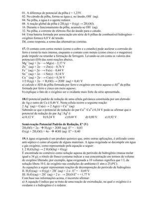 01. A diferença de potencial da pilha é + 1,23V.
02. No cátodo da pilha, forma-se água e, no ânodo, OH–
(aq).
04. Na pilha, a água é o agente redutor.
08. A reação global da pilha é 2H2(g) + O2(g) → 2H2O(l).
16. Durante o funcionamento da pilha, acumula-se OH–
(aq).
32. Na pilha, a corrente de elétrons flui do ânodo para o cátodo.
64. Uma bateria formada por associação em série de 6 pilhas de combustível hidrogênio –
oxigênio fornece 6,0 V de tensão.
Dê, como resposta, a soma das alternativas corretas.
17. O contato com certos metais (como o cobre e o estanho) pode acelerar a corrosão do
ferro e torná-la mais intensa, enquanto o contato com metais (como zinco e o magnésio)
pode impedir ou retardar a formação de ferrugem. Levando-se em conta os valores dos
potenciais (E0) das semi-reações abaixo,
Mg++
(aq) + 2e– → Mg(s) – 2,37 V
Zn++
(aq) + 2e– → Zn(s) – 0,76 V
Fe++
(aq) + 2e– → Fe(s) – 0,44 V
Sn++
(aq) + 2e– → Sn(s) – 0,14 V
Cu++
(aq) + 2e– → Cu(s) + 0,36 V
1/2 O2(g) + 2e– + H2O(l) → 2OH–
(aq) + 0,41 V
a) calcule o ΔE0 da pilha formada por ferro e oxigênio em meio aquoso e ΔE0
da pilha
formada por ferro e zinco em meio aquoso;
b) explique o fato de o oxigênio ser o oxidante mais forte da série apresentada.
18.O potencial padrão de redução de uma célula galvânica constituída por um eletrodo
de Ag e outro de Cu é 0,46 V. Nesta célula ocorre a seguinte reação:
2 Ag+
(aq) + Cu(s) → 2 Ag(s) + Cu2+
(aq)
Sabendo-se que o potencial de redução do par Cu2+
/Cu0
é 0,34 V pode-se afirmar que o
potencial de redução do par Ag+
/Agº é:
a) 0,12 V b) 0,24 V c) 0,68 V d) 0,80 V e) 0,92 V
Semi-reação Potencial Padrão de Redução, Eº (V)
2H2O(l) + 2e–  H2(g) + 2OH–
(aq) Eº = – 0,83
O2(g) + 2H2O(l) + 4e–  4OH–
(aq) Eº = 0,40
19.A água oxigenada é um produto químico que, entre outras aplicações, é utilizado como
anti-séptico e como alvejante de alguns materiais. A água oxigenada se decompõe em água
e gás oxigênio, como representado pela equação a seguir:
I. 2 H2O2(líq) → 2 H2O(líq) + O2(g)
É encontrada no comércio como solução aquosa de peróxido de hidrogênio (massa molar
igual a 34 g); o rótulo do frasco costuma indicar a sua concentração em termos de volume
de oxigênio liberado; por exemplo, água oxigenada a 10 volumes significa que 1 L da
solução libera 10 L de oxigênio nas condições do ambiente (1 atm e 25,0ºC).
As equações a seguir representam reações de decomposição do peróxido de hidrogênio.
II. H2O2(aq) → O2(g) + 2H+
(aq) + 2 e– Eο
= – 0,69 V
III. H2O2(aq) + 2H+
(aq) + 2 e– → 2H2O Eο
= +1,77 V
Com base nas informações acima, é incorreto afirmar:
a) A equação I indica que se trata de uma reação de oxirredução, na qual o oxigênio é o
oxidante e o hidrogênio é o redutor.
 