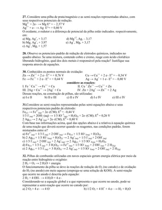 27. Considere uma pilha de prata/magnésio e as semi-reações representadas abaixo, com
seus respectivos potenciais de redução.
Mg2+
+ 2e– → Mg E° = – 2,37 V
Ag1+
+ e– → Ag E°= + 0,80 V
O oxidante, o redutor e a diferença de potencial da pilha estão indicados. respectivamente,
em:
a) Mg, Ag+
, + 3,17 d) Mg+2
, Ag, – 3,17
b) Mg, Ag+
, + 3,97 e) Ag+
, Mg, + 3,17
c) Ag+
, Mg, + 1,57
28. Observe os potenciais-padrão de redução de eletrodos químicos, indicados no
quadro abaixo. Se uma mistura, contendo cobre e cromo, reage com ácido clorídrico
liberando hidrogênio, qual dos dois metais é responsável pela reação? Justifique sua
resposta através de equações.
30. Conhecidos os pontos normais de oxidação:
Zn → Zn++
+ 2 e– Eo
= + 0,76 V Cu → Cu++
+ 2 e– Eo
= – 0,34 V
Fe → Fe++
+ 2 e– Eo
= + 0,44 V Ag → Ag+
+ 1 e– Eo
= – 0,80 V
considere as reações:
I. Fe +
Cu++
→ Fe++
+ Cu II. Cu +
Zn++
→ Cu++
+ Zn
III. 2Ag + Cu++
→ 2Ag+
+ Cu IV. Zn + 2Ag+
→ Zn++
+ 2 Ag
Dessas reações, na construção de pilhas, são utilizadas:
a) I e II b) II e III c) II e IV d) I e IV e) III e IV
31.Considere as semi-reações representadas pelas semi-equações abaixo e seus
respectivos potenciais padrão de eletrodo:
Fe(c) → Fe2+
(aq) + 2e–(CM); E0
= –0,44 V
1/3 I–
(aq) + 2OH–(aq) → 1/3 IO–3
(aq) + H2O(l) + 2e–(CM); E0
= 0,26 V
2 Ag(c) → 2 Ag+
(aq) + 2e–(CM); E0
= 0,80 V
Com base nas informações acima, qual das opções abaixo é a relativa à equação química
de uma reação que deverá ocorrer quando os reagentes, nas condições padrão, forem
misturados entre si?
a) Fe2+
(aq) + 1/3 I–
(aq) + 2 OH–
(aq) → Fe(c) + 1/3 IO–
3(aq) + H2O(l)
b) 2 Ag(c) + 1/3 IO–
3(aq) + H2O(l) → 2 Ag+
(aq) + 1/3 I–
(aq) + 2 OH–
(aq)
c) 1/3 I–
(aq) + 2 OH–
(aq) + 2 Ag+
(aq) → 2 Ag(c) + 1/3 IO–
3(aq) + H2O(l)
d) Fe(c) + 1/3 I–
(aq) + 3 H2O(l) → Fe2+
(aq) + 1/3 IO–
3(aq) + 2 OH–
(aq) + 2 H2(g)
e) 2 Ag(c) + 1/3 I–
(aq) + 3 H2O(l) → 2 Ag+
(aq) + 1/3 IO–
3(aq) + 2 OH–
(aq) + 2 H2(g)
32. Pilhas de combustão utilizadas em naves espaciais geram energia elétrica por meio da
reação entre hidrogênio e oxigênio:
2 H2 + O2 → 2 H2O + energia
O funcionamento da pilha se deve às reações de redução do O2 (no catodo) e de oxidação
do H2 (no anodo) em meio aquoso (emprega-se uma solução de KOH). A semi-reação
que ocorre no anodo é descrita pela equação:
2 H2 + 4 OH– → 4 H2O + 4 e–
Considerando-se a equação global e a que representa o que ocorre no anodo, pode-se
representar a semi-reação que ocorre no catodo por:
a) 2 O2 + 4 e– → 4 O–
b) 1/2 O2 + 4 H+
+ 4 e– → H2 + H2O
 