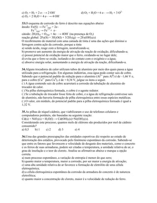 c) O2 + H2 + 2 e– → 2 OH–
d) O2 + H2O + 6 e– → H2 + 3 O2–
e) O2 + 2 H2O + 4 e– → 4 OH–
33.O esquema de corrosão do ferro é descrito nas equações abaixo
ânodo: Fe(S) → Fe+2
(aq) + 2e–
Fe+2
(aq) → Fe+3
+ e–
cátodo: 2H2O(I) + O2(g) + 4e– → 4OH–
(na presença de O2)
reação global: 2Fe(S) + 3H2O(I) + 3/2O2(g) → 2Fe(OH)3(s)
O recobrimento do material com uma camada de tinta é uma das ações que diminui a
ferrugem contra ação da corrosão, porque a tinta
a) sendo ácida, reage com a ferrugem, neutralizando-a;
b) promove um aumento da energia de ativação da reação de oxidação, dificultando-a;
c) possui potencial de oxidação maior que o ferro, oxidando-se no lugar dele;
d) evita que o ferro se oxide, isolando-o do contato com o oxigênio e a água;
e) absorve energia solar, aumentando a energia de ativação da reação, dificultando-a.
34.Alguns trocadores de calor utilizam tubos de alumínio por meio dos quais passa a água
utilizada para a refrigeração. Em algumas indústrias, essa água pode conter sais de cobre.
Sabendo que o potencial padrão de redução para o alumínio (Al3+
para Al0
) é de –1,66 V e,
para o cobre (Cu2+
para Cu0
), é de + 0,34 V, julgue os itens a seguir.
( ) A água contendo sais de cobre acarretará a corrosão da tubulação de alumínio do
trocador de calor.
( ) Na pilha eletroquímica formada, o cobre é o agente redutor.
( ) Se a tubulação do trocador fosse feita de cobre, e a água de refrigeração contivesse sais
de alumínio, não haveria formação de pilha eletroquímica entre essas espécies metálicas.
( ) O valor, em módulo, do potencial padrão para a pilha eletroquímica formada é igual a
1,32 V.
35.As pilhas de níquel-cádmio, que viabilizaram o uso de telefones celulares e
computadores portáteis, são baseadas na seguinte reação:
Cd(s) + NiO2(s) + H2O(l) → Cd(OH)2(s)+Ni(OH)2(s).
Considerando este processo, quantos mols de elétrons são produzidos por mol de cádmio
consumido?
a) 0,5 b) 1 c) 2 d) 3 e) 4
36.Uma das grandes preocupações das entidades esportivas diz respeito ao estado de
deterioração dos estádios, provocado pelo fenômeno espontâneo da corrosão. Sabendo-se
que entre os fatores que favorecem a velocidade de desgaste dos materiais, como o concreto
e os ferros de suas armaduras, podem ser citadas a temperatura, a umidade relativa do ar, o
grau de insolação e o teor de cloreto. Analise as afirmativas abaixo e marque a opção
correta.
a) num processo espontâneo, a variação de entropia é menor do que zero;
b) quanto maior a temperatura, maior a corrosão, por ser maior a energia de ativação;
c) uma alta umidade relativa do ar favorece a formação de eletrólito de uma célula
eletroquímica;
d) a célula eletroquímica espontânea da corrosão da armadura do concreto é de natureza
eletrolítica;
e) quanto maior a concentração de cloreto, maior é a velocidade de redução do ferro.
 