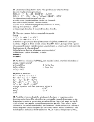 37. Um acumulador de chumbo é uma pilha galvânica que funciona através
das semi-reações abaixo apresentadas.
PbSO4(s) + H+
+ 2e– → Pb + HSO4–1
Eº = – 0,300V
PbO2(s) + 3H+
+ HSO4
–1
+ 2e– → PbSO4(s) + 2H2O Eº = 1,630V
Através desses dados é correto afirmar que:
a) o dióxido de chumbo é oxidado a sulfato de chumbo II;
b) o ácido sulfúrico funciona como catalisador;
c) o dióxido de chumbo é empregado na constituição do ânodo;
d) a ddp dessa pilha é de 1,270 V;
e) há deposição de sulfato de chumbo II nos dois eletrodos.
38. Observe o esquema abaixo representado e responda:
Dados:
* Zn2+
+ 2e– → Zn Eº = – 0,76 V
* Cu2+
+ 2e– → Cu Eº = – 0,34 V
a) Sabendo-se que o béquer da esquerda contém solução de ZnSO4 1 mol/L (solução
incolor) e o béquer da direita contém solução de CuSO4 1 mol/L (solução azul), o que se
observa quando os dois eletrodos entram em contato com as soluções, após certo tempo de
funcionamento da pilha galvânica?
b) Qual a função da ponte salina neste processo químico?
c) Identifique a espécie redutora e a oxidante.
Redutora:
Oxidante:
39. Na eletrólise aquosa do Na2SO4(aq), com eletrodos inertes, obteremos no anodo e no
cátodo, respectivamente?
a) H2(g) e SO2(g) d) Na(s) e O2(g)
b) Na(s) e SO2(g) e) O2(g) e H2(g)
c) O2(g) e Na(s)
40.Dados os potenciais:
Na0
→ Na+
+ 1e– E0
= –2,71 V
Ni0
→ Ni2+
+ 2e– E0
= – 0,25 V
Fe2+
→ Fe3+
+ 1e– E0
= + 0,77 V
Co2+
→ Co3+
+ 1e– E0
= + 1,84 V
Ag0
→ Ag1+
+ 1e– E0
= + 0,80 V
o agente reprodutor mais forte presente na tabela é o:
a) Na0
d) Ni2+
b) Ag0
e) Co2+
c) Fe2+
41. As células primárias são células galvânicas (pilhas) com os reagentes selados
dentro de um invólucro. Elas não podem ser recarregadas e quando descarregam-se são
descartadas, tornando-se um problema ao meio ambiente. Uma célula seca é um tipo de
célula primária mais popular, conhecida simplesmente por pilha. Nesta pilha, a região
cilíndrica de zinco serve como ânodo, e no centro fica o cátodo, um bastão de carbono. O
interior da pilha é forrado com papel que serve como barreira porosa. O eletrólito é uma
mistura pastosa e úmida de cloreto de amônio, NH4Cl, óxido de manganês (IV), MnO2,
 