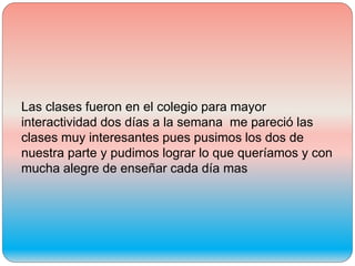 Las clases fueron en el colegio para mayor
interactividad dos días a la semana me pareció las
clases muy interesantes pues pusimos los dos de
nuestra parte y pudimos lograr lo que queríamos y con
mucha alegre de enseñar cada día mas
 