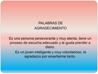 PALABRAS DE
AGRADECIMIENTO
Es una persona perseverante y muy atenta, tiene un
proceso de escucha adecuado y le gusta prender a
diario.
Es un joven inteligente y muy voluntarioso, le
agradezco por enseñarme tanto.
 