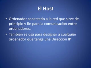 El Host
• Ordenador conectado a la red que sirve de
  principio y fin para la comunicación entre
  ordenadores.
• También se usa para designar a cualquier
  ordenador que tenga una Dirección IP
 