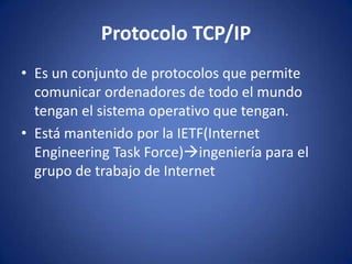 Protocolo TCP/IP
• Es un conjunto de protocolos que permite
  comunicar ordenadores de todo el mundo
  tengan el sistema operativo que tengan.
• Está mantenido por la IETF(Internet
  Engineering Task Force)ingeniería para el
  grupo de trabajo de Internet
 