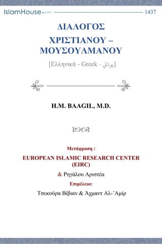 1437
ΔΙΑΛΟΓΟΣ
ΧΡΙΣΤΙΑΝΟΥ –
ΜΟΥΣΟΥΛΜΑΝΟΥ
[Ελληνικά - Greek ‫يوناين‬- ]
H.M. BAAGIL, M.D.

Μετάφραση :
EUROPEAN ISLAMIC RESEARCH CENTER
(EIRC)
& Ρηγάλου Αριστέα
Επιμέλεια:
Τσεκούρα Βίβιαν & Άχμαντ Αλ-’Αμίρ
 